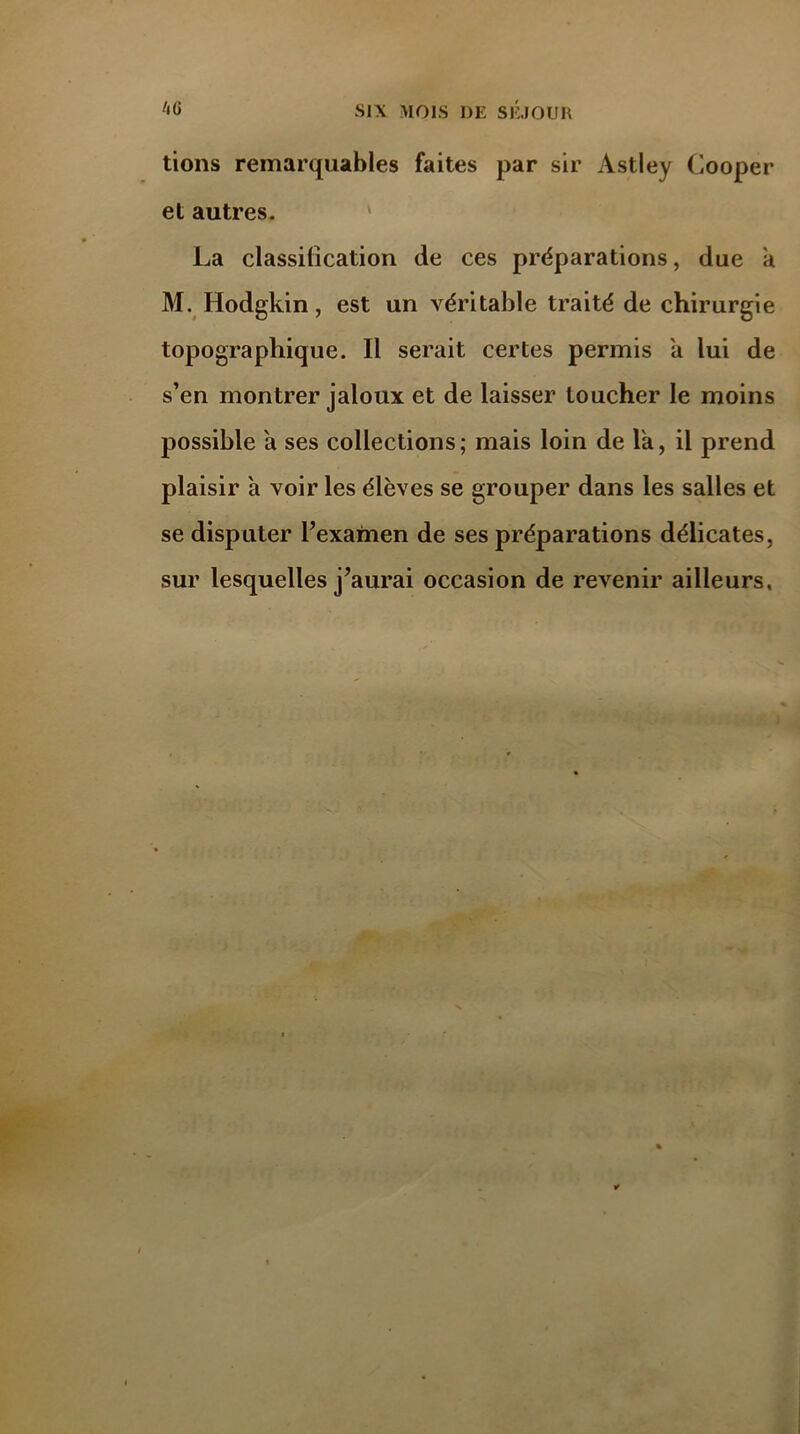 tions remarquables faites par sir Astley Cooper et autres. La classification de ces préparations, due a M. Hodgkin, est un véritable traité de chirurgie topographique. Il serait certes permis a lui de s’en montrer jaloux et de laisser toucher le moins possible a ses collections; mais loin de l'a, il prend plaisir a voir les élèves se grouper dans les salles et se disputer l’examen de ses préparations délicates, sur lesquelles j’aurai occasion de revenir ailleurs.