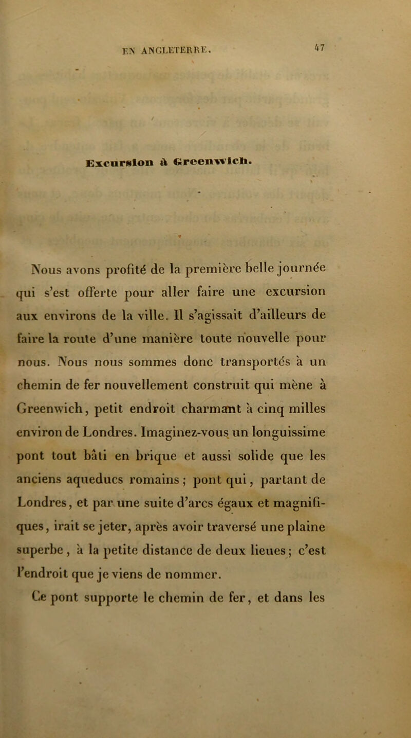 Excursion à Cireenwicli. Nous avons profité de la première belle journée qui s’est offerte pour aller faire une excursion aux environs de la ville. Il s’agissait d’ailleurs de faire la route d’une manière toute nouvelle pour nous. Nous nous sommes donc transportés a un chemin de fer nouvellement construit qui mène à Greenwich, petit endroit charmant a cinq milles environ de Londres. Imaginez-vous un longuissime pont tout bâti en brique et aussi solide que les anciens aqueducs romains ; pont qui, partant de Londres, et par une suite d’arcs égaux et magnifi- ques, irait se jeter, après avoir traversé une plaine superbe, a la petite distance de deux lieues; c’est l’endroit que je viens de nommer. Ce pont supporte le chemin de fer, et dans les