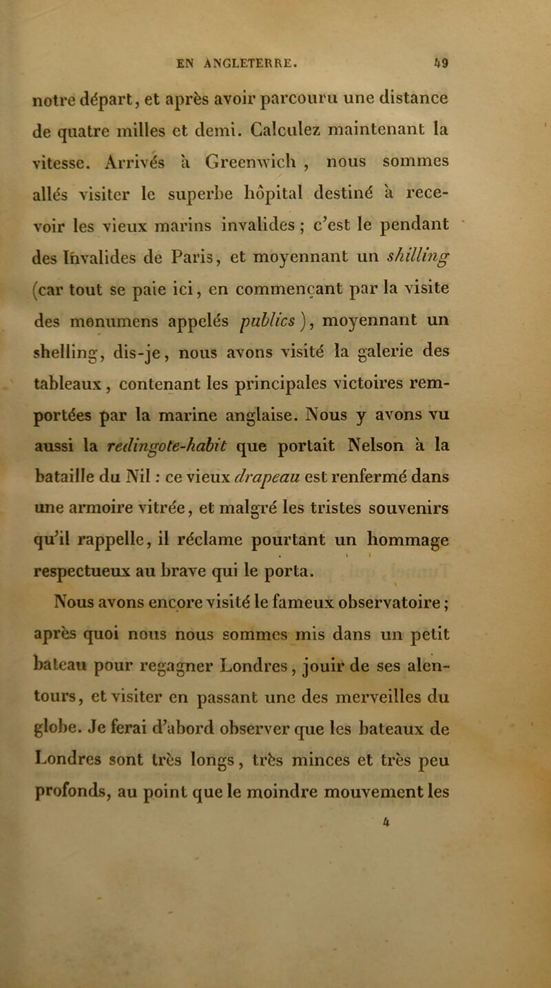 notre départ, et après avoir parcouru une distance de quatre milles et demi. Calculez maintenant la vitesse. Arrivés a Greenwich , nous sommes allés visiter le superbe hôpital destiné a rece- voir les vieux marins invalides ; c’est le pendant des Invalides de Paris, et moyennant un shilling (car tout se paie ici, en commençant par la visite des monumens appelés publics ), moyennant un shelling, dis-je, nous avons visité la galerie des tableaux, contenant les principales victoires rem- portées par la marine anglaise. Nous y avons vu aussi la redingote-habit que portait Nelson à la bataille du Nil : ce vieux drapeau est renfermé dans une armoire vitrée, et malgré les tristes souvenirs qu’il rappelle, il réclame pourtant un hommage • » i respectueux au brave qui le porta. Nous avons encore visité le fameux observatoire ; après quoi nous nous sommes mis dans un petit bateau pour regagner Londres, jouir de ses alen- tours, et visiter en passant une des merveilles du globe. Je ferai d’abord observer que les bateaux de Londres sont très longs, très minces et très peu profonds, au point que le moindre mouvement les 4