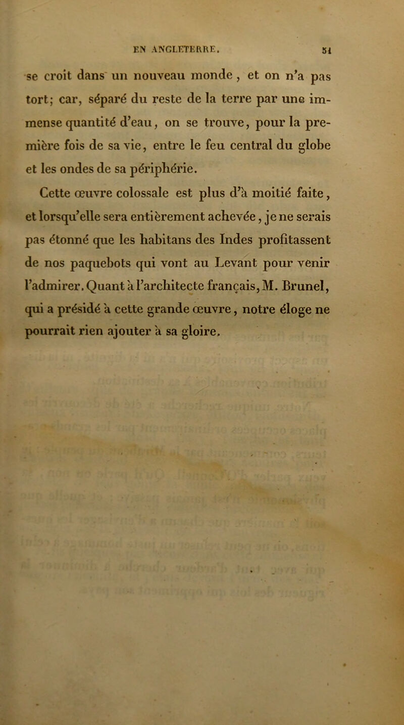 se croit dans un nouveau inonde , et on n’a pas tort; car, séparé du reste de la terre par une im- mense quantité d’eau, on se trouve, pour la pre- mière fois de sa vie, entre le feu central du globe et les ondes de sa périphérie. Cette œuvre colossale est plus d’à moitié faite, et lorsqu’elle sera entièrement achevée, je ne serais pas étonné que les habitans des Indes profitassent de nos paquebots qui vont au Levant pour venir l’admirer. Quant à l’architecte français, M. Brunei, qui a présidé à cette grande œuvre, notre éloge ne pourrait rien ajouter à sa gloire.