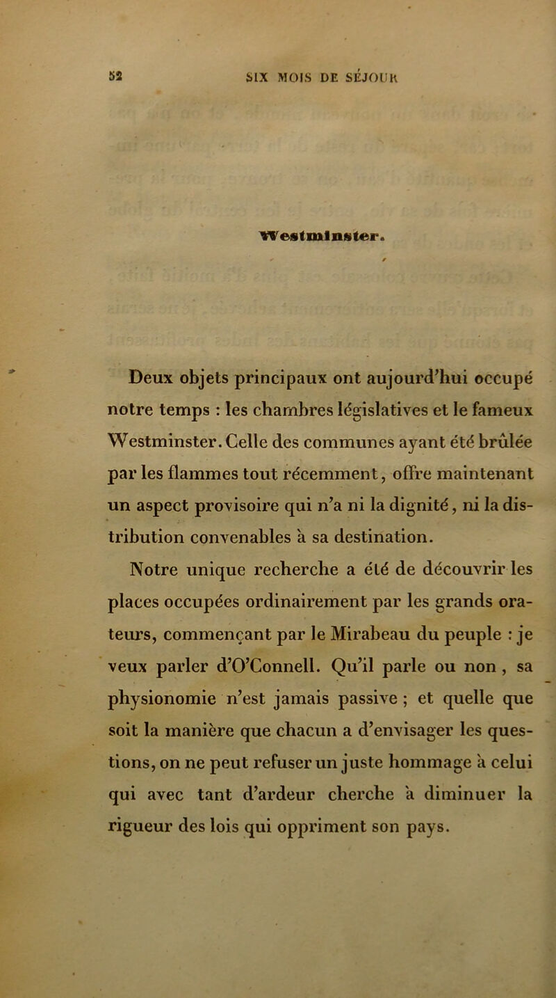 Westminster. Deux objets principaux ont aujourd’hui occupé notre temps : les chambres législatives et le fameux Westminster. Celle des communes ayant été brûlée par les flammes tout récemment, offre maintenant un aspect provisoire qui n’a ni la dignité, ni la dis- tribution convenables a sa destination. Notre unique recherche a été de découvrir les places occupées ordinairement par les grands ora- teurs, commençant par le Mirabeau du peuple : je veux parler d’O’Connell. Qu’il parle ou non , sa physionomie n’est jamais passive; et quelle que soit la manière que chacun a d’envisager les ques- tions, on ne peut refuser un juste hommage a celui qui avec tant d’ardeur cherche a diminuer la rigueur des lois qui oppriment son pays.