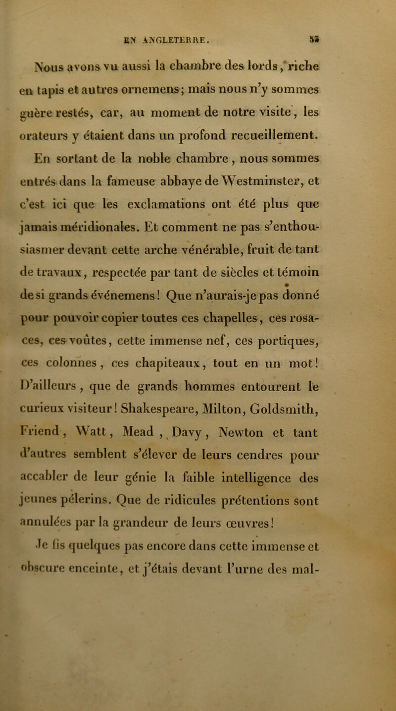 Nous avons vu aussi la chambre des lords, riche en tapis et autres ornemens; mais nous n’y sommes guère restés, car, au moment de notre visite, les orateurs y étaient dans un profond recueillement. En sortant de la noble chambre , nous sommes entrés dans la fameuse abbaye de Westminster, et c’est ici que les exclamations ont été plus que jamais méridionales. Et comment ne pas s’enthou- siasmer devant celte arche vénérable, fruit de tant de travaux, respectée par tant de siècles et témoin de si grands événemens! Que n’aurais-je pas donné pour pouvoir copier toutes ces chapelles, ces rosa- ces, ces voûtes, cette immense nef, ces portiques, ces colonnes, ces chapiteaux, tout en un mot! D’ailleurs , que de grands hommes entourent le curieux visiteur! Shakespeare, Milton, Goldsmith, Fi'iend, Watt, Mead , Davy, Newton et tant d’autres semblent s’élever de leurs cendres pour accabler de leur génie la faible intelligence des jeunes pèlerins. Que de ridicules prétentions sont annulées par la grandeur de leurs œuvres! •Te fis quelques pas encore dans cette immense et obscure enceinte, et j’étais devant l’urne des mal-