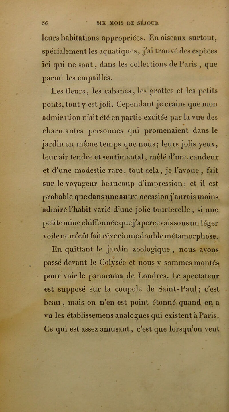 leurs habitations appropriées. En oiseaux surtout, spécialement les aquatiques, j’ai trouvé des espèces ici qui ne sont, dans les collections de Paris , que parmi les empaillés. Les fleurs, les cabanes, les grottes et les petits ponts, tout y est joli. Cependant je crains que mon admiration n’ait été en partie excitée par la vue des charmantes personnes qui promenaient dans le jardin en même temps que nous; leurs jolis yeux, leur air tendre et sentimental, mêlé d’une candeur et d’une modestie rare, tout cela, je l’avoue , fait sur le voyageur beaucoup d’impression ; et il est probable que dans une autre occasion j’aurais moins admiré l’habit varié d’une jolie tourterelle , si une petite mine chiffonnée quej’apercevaissousun léger voile ne m’eût fait rêver aune double métamorphose. En quittant le jardin zoologique , nous avons » passé devant le Colysée et nous y sommes montés pour voir le panorama de Londres. Le spectateur est supposé sur la coupole de Saint-Paul ; c’est beau , mais on n’en est point étonné quand on a vu les établissements analogues qui existent a Paris. Ce qui est assez amusant, c’est que lorsqu’on veut