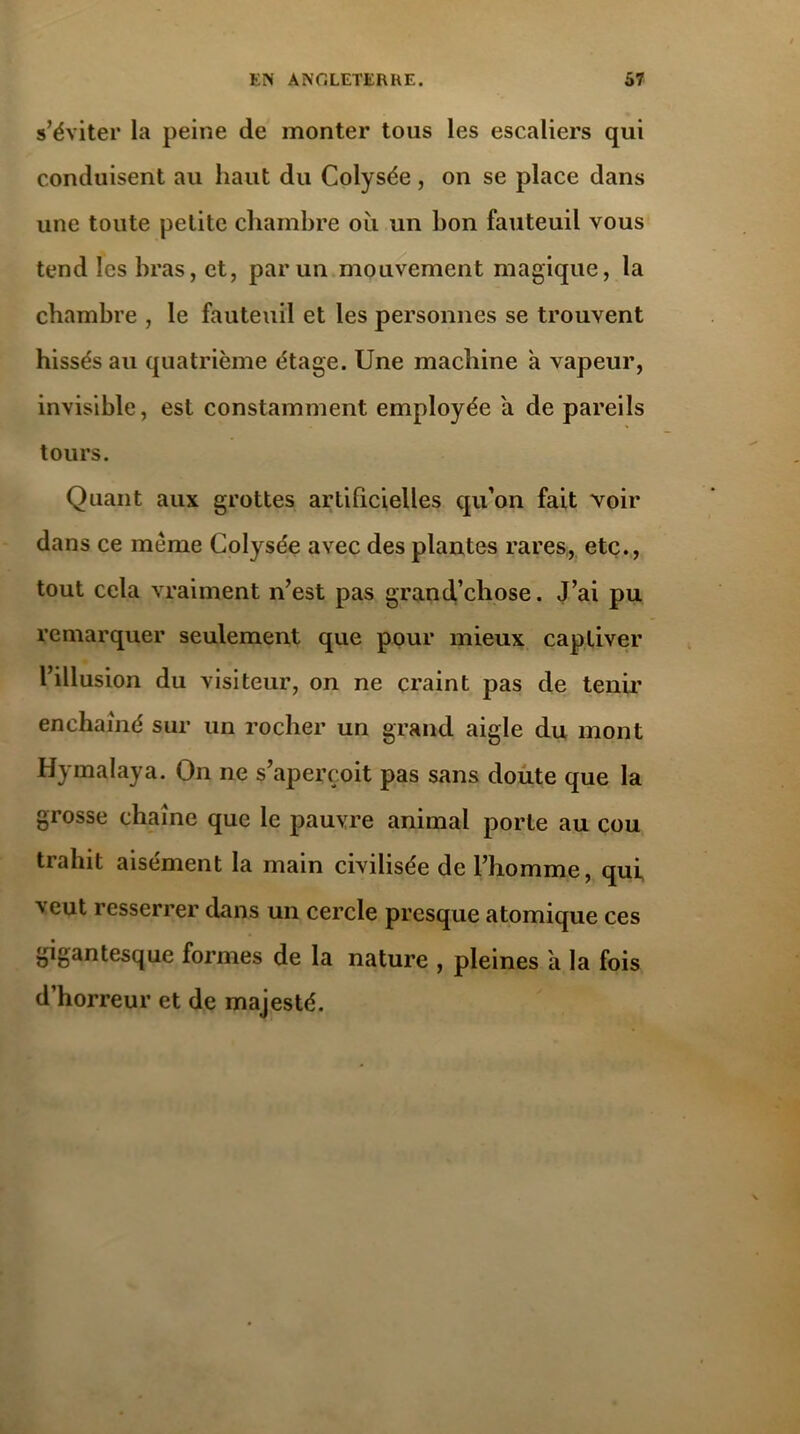 s’éviter la peine de monter tous les escaliers qui conduisent au haut du Colysée , on se place dans une toute petite chambre où un bon fauteuil vous tend les bras, et, par un mouvement magique, la chambre , le fauteuil et les personnes se trouvent hissés au quatrième étage. Une machine a vapeur, invisible, est constamment employée a de pareils tours. Quant aux grottes artificielles qu’on fait voir dans ce même Colysée avec des plantes rares, etc., tout cela vraiment n’est pas grand’chose. J’ai pu remarquer seulement que pour mieux captiver l’illusion du visiteur, on ne craint pas de tenir enchaîné sur un rocher un grand aigle du mont Hymalaya. On ne s’aperçoit pas sans doute que la grosse chaîne que le pauvre animal porte au cou trahit aisément la main civilisée de l’homme, qui veut resserrer dans un cercle presque atomique ces gigantesque formes de la nature , pleines a la fois d’horreur et de majesté.