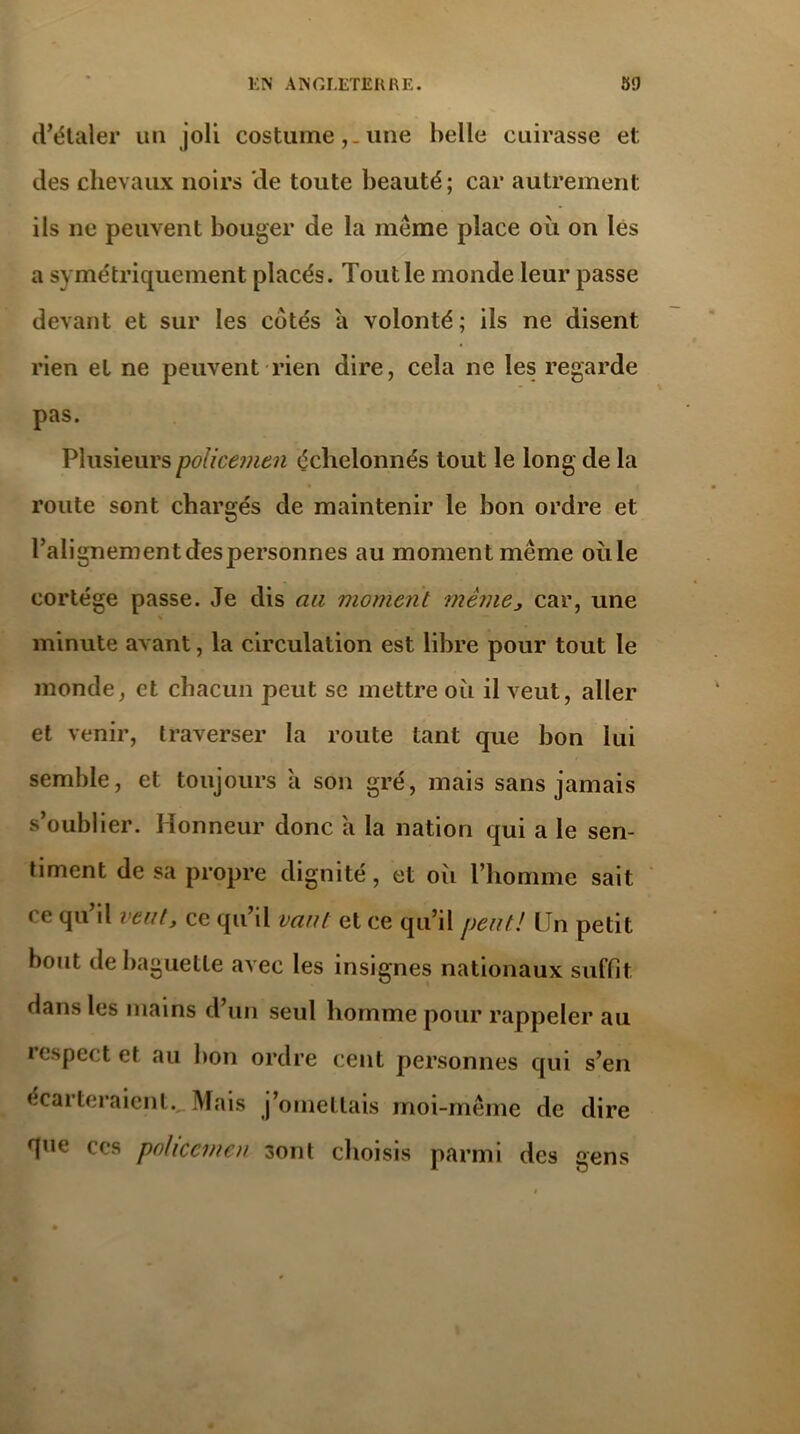 d’étaler un joli costume,_ une belle cuirasse et des chevaux noirs de toute beauté; car autrement ils ne peuvent bouger de la meme place oii on les a symétriquement placés. Tout le monde leur passe devant et sur les cotés a volonté; ils ne disent rien et ne peuvent rien dire, cela ne les regarde pas. Plusieurs policemen échelonnés tout le long de la route sont chargés de maintenir le bon ordre et ralignementdespersonnes au moment même ouïe cortège passe. Je dis au moment même, car, une minute avant, la circulation est libre pour tout le monde, et chacun peut se mettre où il veut, aller et venir, traverser la route tant que bon lui semble, et toujours a son gré, mais sans jamais s’oublier. Honneur donc a la nation qui a le sen- timent de sa propre dignité, et oîi l’homme sait ce qu il veut, ce qu’il vaut et ce qu’il peut! LJn petit bout de baguette avec les insignes nationaux suffit dans les mains d’un seul homme pour rappeler au iespect et au bon ordre cent personnes qui s’en écarteraient. Mais j’omettais moi-même de dire que ccs policemen sont choisis parmi des gens