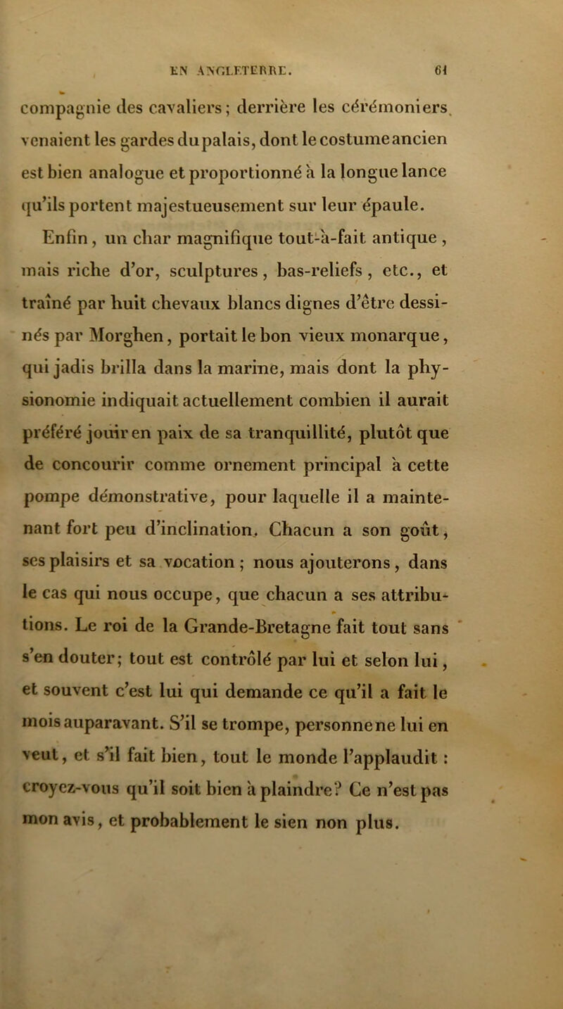 compagnie des cavaliers; derrière les cérémoniers. venaient les gardes du palais, dont le costume ancien est bien analogue et proportionné à la longue lance qu’ils portent majestueusement sur leur épaule. Enfin , un char magnifique tout-à-fait antique , mais riche d’or, sculptures, bas-reliefs, etc., et traîné par huit chevaux blancs dignes d’être dessi- nés par Morghen, portait le bon vieux monarque, qui jadis brilla dans la marine, mais dont la phy- sionomie indiquait actuellement combien il aurait préféré jouir en paix de sa tranquillité, plutôt que de concourir comme ornement principal h cette pompe démonstrative, pour laquelle il a mainte- nant fort peu d’inclination. Chacun a son goût, ses plaisirs et sa vocation ; nous ajouterons, dans le cas qui nous occupe, que chacun a ses attribu- tions. Le roi de la Grande-Bretagne fait tout sans s’en douter; tout est contrôlé par lui et selon lui, et souvent c’est lui qui demande ce qu’il a fait le mois auparavant. S’il se trompe, personne ne lui en veut, et s’il fait bien, tout le monde l’applaudit : croyez-vous qu’il soit bien à plaindre? Ce n’est pas mon avis, et probablement le sien non plus.