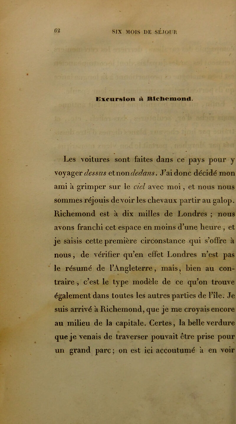 Excursion il Rlcliemond. Les voitures sont faites dans ce pays pour y voyager dessus sinon dedans. Lai donc décidé mon ami a grimper sur ie ciel avec moi, et nous nous sommes réjouis devoir les chevaux partir au galop. Richemond est a dix milles de Londres ; nous avons franchi cet espace en moins d’une heure, et r je saisis cette première circonstance qui s’offre à nous, de vérifier qu’en effet Londres n’est pas le résumé de l’Angleterre, mais, bien au con- traire , c’est le type modèle de ce qu’on trouve également dans toutes les autres parties de l’île. Je suis arrivé a Richemond, que je me croyais encore au milieu de la capitale. Certes, la belle verdure que je venais de traverser pouvait être prise pour un grand parc; on est ici accoutumé a en voir