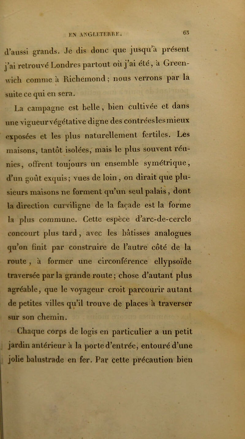 d’aussi grands. Je dis donc que jusqu «i présent j’ai retrouvé Londres partout où j’ai été, a Green- wich comme a Richémond ; nous verrons par la suite ce qui en sera. La campagne est belle, bien cultivée et dans une vigueur végétative digne des contréesles mieux exposées et les plus naturellement fertiles. Les maisons, tantôt isolées, mais le plus souvent réu- nies, offrent toujours un ensemble symétrique, d’un goût exquis ; vues de loin , on dirait que plu- sieurs maisons ne forment qu’un seul palais, dont la direction curviligne de la façade est la forme la plus commune. Cette espèce d’arc-de-cercle concourt plus tard, avec les bâtisses analogues qu’on finit par construire de l’autre côté de la route , a former une circonférence ellypsoïde traversée par la grande roule ; chose d’autant plus agréable, que le voyageur croit parcourir autant de petites villes qu’il trouve de places a traverser sur son chemin. Chaque corps de logis en particulier a un petit jardin antérieur à la porte d’entrée, entouré d’une jolie balustrade en fer. Par cette précaution bien