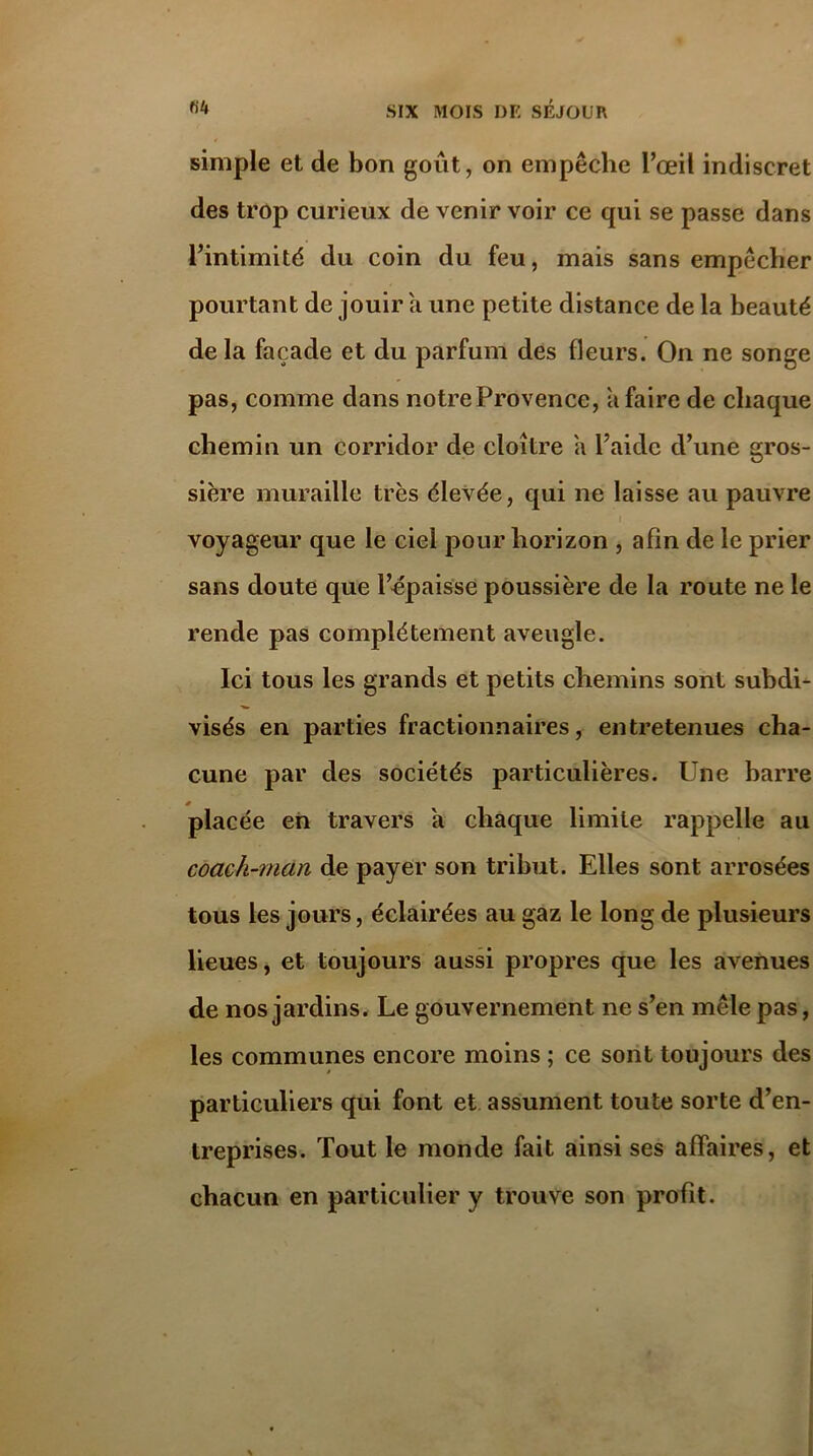 simple et de bon goût, on empêche l’œil indiscret des trop curieux de venir voir ce qui se passe dans l’intimité du coin du feu, mais sans empêcher pourtant de jouir a une petite distance de la beauté de la façade et du parfum des fleurs. On ne songe pas, comme dans notre Provence, a faire de chaque chemin un corridor de cloître a l’aide d’une gros- sière muraille très élevée, qui ne laisse au pauvre voyageur que le ciel pour horizon , afin de le prier sans doute que l’épaisse poussière de la route ne le rende pas complètement aveugle. Ici tous les grands et petits chemins sont subdi- visés en parties fractionnaires, entretenues cha- cune par des sociétés particulières. Une barre # placée en travers a chaque limite rappelle au coach-man de payer son tribut. Elles sont arrosées tous les jours, éclairées au gaz le long de plusieurs lieues, et toujours aussi propres que les avenues de nos jardins. Le gouvernement ne s’en mêle pas, les communes encore moins ; ce sont toujours des particuliers qui font et assument toute sorte d’en- treprises. Tout le monde fait ainsi ses affaires, et chacun en particulier y trouve son profit.