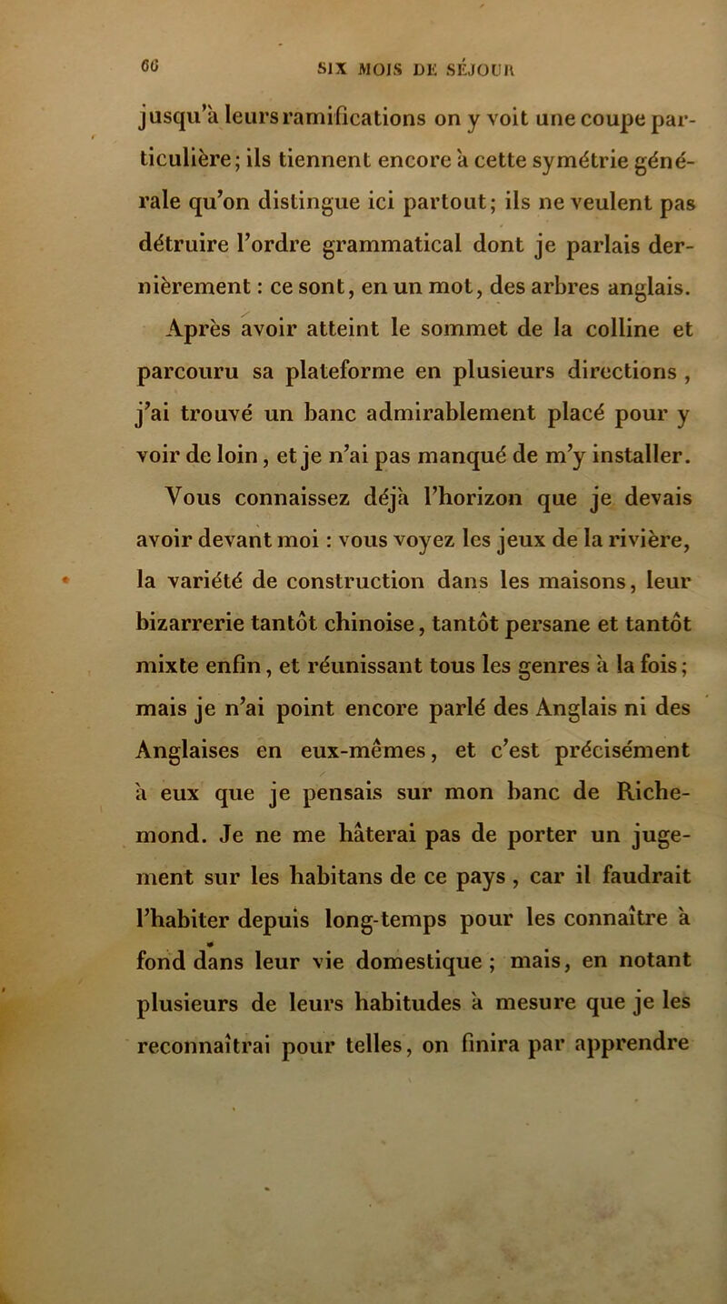 jusqu’à leurs ramifications on y voit une coupe par- ticulière; ils tiennent encore à cette symétrie géné- rale qu’on distingue ici partout; ils ne veulent pas détruire l’ordre grammatical dont je parlais der- nièrement : ce sont, en un mot, des arbres anglais. Après avoir atteint le sommet de la colline et parcouru sa plateforme en plusieurs directions , j’ai trouvé un banc admirablement placé pour y voir de loin, et je n’ai pas manqué de m’y installer. Vous connaissez déjà l’horizon que je devais avoir devant moi : vous voyez les jeux de la rivière, la variété de construction dans les maisons, leur bizarrerie tantôt chinoise, tantôt persane et tantôt mixte enfin, et réunissant tous les genres à la fois ; mais je n’ai point encore parlé des Anglais ni des Anglaises en eux-mêmes, et c’est précisément / à eux que je pensais sur mon banc de Riche- mond. Je ne me hâterai pas de porter un juge- ment sur les habitans de ce pays, car il faudrait l’habiter depuis long temps pour les connaître à fond dans leur vie domestique; mais, en notant plusieurs de leurs habitudes à mesure que je les reconnaîtrai pour telles, on finira par apprendre