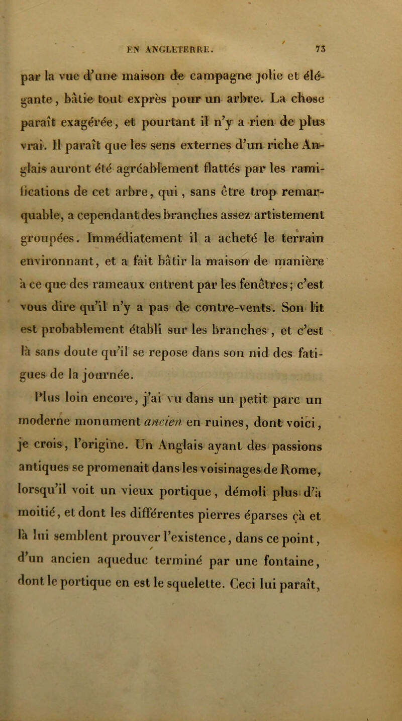 / par la vue d’une maison de campagne jolie et élé- gante , bâtie tout exprès pour un arbre. La chose paraît exagérée, et pourtant il n’y a rien de plus vrai. Il paraît que les sens externes d’un riche An- glais auront été agréablement flattés par les rami- lications de cet arbre, qui, sans être trop remar- quable, a cependant des branches assez artistement groupées. Immédiatement il a acheté le terrain environnant, et a fait bâtir la maison de manière a ce que des rameaux entrent par les fenêtres ; c’est vous dire qu’il n’y a pas de contre-vents. Son lit est probablement établi sur les branches , et c’est là sans doute qu’il se repose dans son nid des fati- gues de la journée. Plus loin encore, j’ai vu dans un petit parc un moderne monument ancien en ruines, dont voici, je crois, l’origine. Un Anglais ayant des passions antiques se promenait dans les voisinages de Rome, lorsqu’il voit un vieux portique, démoli plus d’ii moitié, et dont les différentes pierres éparses ça et l'a lui semblent prouver l’existence, dans ce point, d’un ancien aqueduc terminé par une fontaine, dont le portique en est le squelette. Ceci lui paraît,