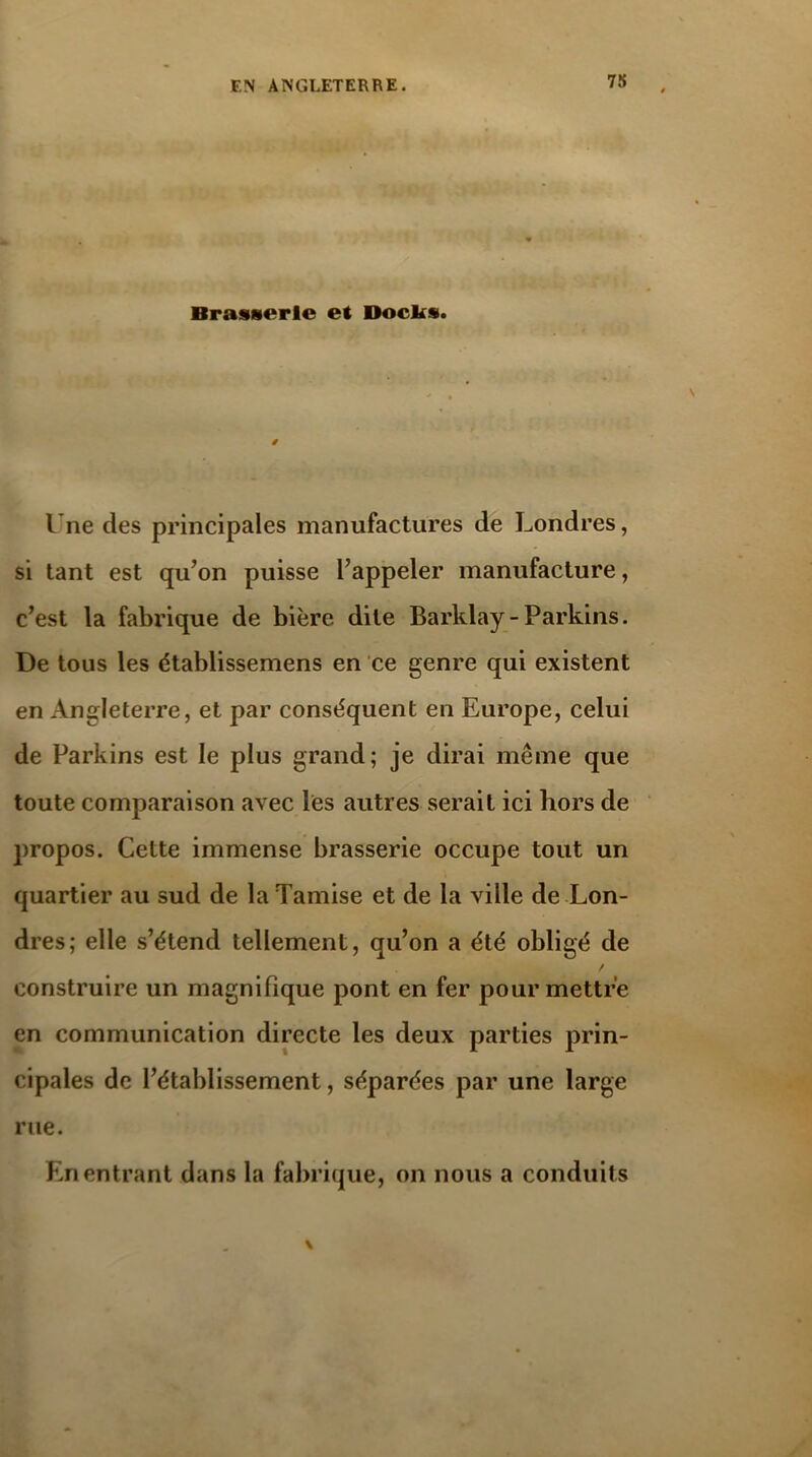 Brasserie et Docks. l’ne des principales manufactures de Londres, si tant est qu’on puisse l’appeler manufacture, c’est la fabrique de bière dite Barklay- Parkins. De tous les établissemens en ce genre qui existent en Angleterre, et par conséquent en Europe, celui de Parkins est le plus grand; je dirai même que toute comparaison avec les autres serait ici hors de propos. Cette immense brasserie occupe tout un quartier au sud de la Tamise et de la ville de Lon- dres; elle s’étend tellement, qu’on a été obligé de / construire un magnifique pont en fer pour mettre en communication directe les deux parties prin- cipales de l’établissement, séparées par une large rue. En entrant dans la fabrique, on nous a conduits