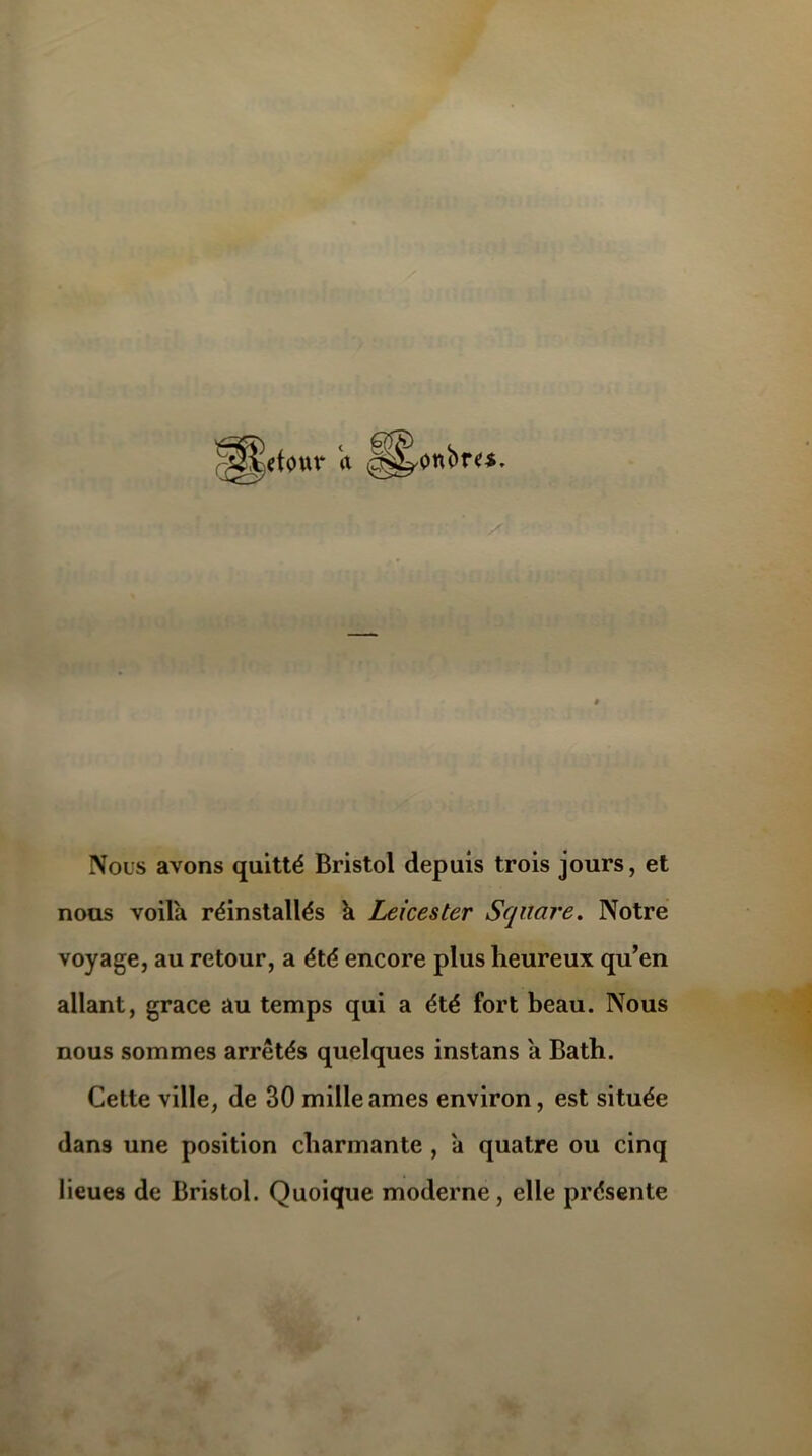 Nous avons quitté Bristol depuis trois jours, et nous voila réinstallés h Leicester Square. Notre voyage, au retour, a été encore plus heureux qu’en allant, grâce au temps qui a été fort beau. Nous nous sommes arrêtés quelques instans a Bath. Cette ville, de 30 mille âmes environ, est située dans une position charmante , à quatre ou cinq lieues de Bristol. Quoique moderne, elle présente