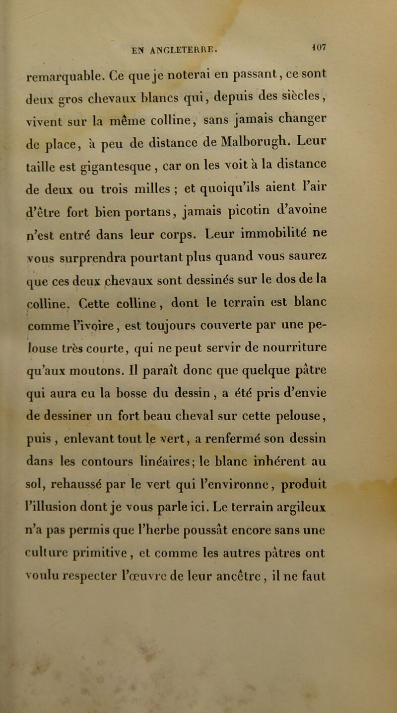 407 remarquable. Ce que je noterai en passant, ce sont deux gros chevaux blancs qui, depuis des siècles, vivent sur la même colline, sans jamais changer de place, a peu de distance de Malborugh. Leur taille est gigantesque , car on les voit a la distance de deux ou trois milles ; et quoiqu’ils aient 1 air d’être fort bien portans, jamais picotin d’avoine n’est entré dans leur corps. Leur immobilité ne vous surprendra pourtant plus quand vous saurez que ces deux chevaux sont dessinés sur le dos de la colline. Cette colline, dont le terrain est blanc comme l’ivoire, est toujours couverte par une pe- louse très courte, qui ne peut servir de nourriture qu’aux moutons. Il paraît donc que quelque pâtre qui aura eu la bosse du dessin , a été pris d’envie de dessiner un fort beau cheval sur cette pelouse, puis , enlevant tout le vert, a renfermé son dessin dans les contours linéaires; le blanc inhérent au sol, rehaussé par le vert qui l’environne, produit l’illusion dont je vous parle ici. Le terrain argileux n’a pas permis que l’herbe poussât encore sans une culture primitive , et comme les autres pâtres ont voulu respecter l’œuvre de leur ancêtre, il ne faut