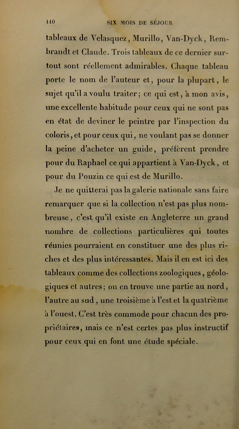 tableaux de Velasquez, Murillo, Van-Dyck, Rem- brandt et Claude. Trois tableaux de ce dernier sur- tout sont réellement admirables. Chaque tableau porte le nom de l’auteur et, pour la plupart, le sujet qu’il a voulu traiter; ce qui est, a mon avis, une excellente habitude pour ceux qui ne sont pas en état de deviner le peintre par l’inspection du coloris, et pour ceux qui, ne voulant pas se donner la peine d’acheter un guide, préfèrent prendre pour du Raphaël ce qui appartient a Van-Dyck, et pour du Pouzin ce qui est de Murillo. Je ne quitterai pas la galerie nationale sans faire remarquer que si la collection n’est pas plus nom- breuse , c’est qu’il existe en Angleterre un grand nombre de collections particulières qui toutes réunies pourraient en constituer une des plus ri- ches et des plus intéressantes. Mais il en est ici des tableaux comme des collections zoologiques, géolo- giques et autres; on en trouve une partie au nord, l’autre au sud , une troisième a l’est et la quatrième a l’ouest. C’est très commode pour chacun des pro- priétaires, mais ce n’est certes pas plus instructif pour ceux qui en font une étude spéciale.