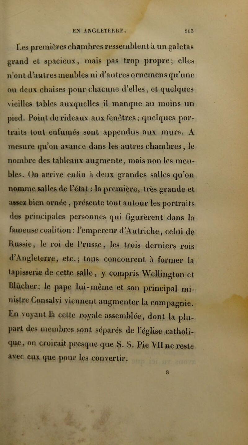 Les premières chambres ressemblent à un galetas grand et spacieux, mais pas trop propre; elles n’ont d’autres meubles ni d’autres ornemens qu’une ou deux chaises pour chacune d’elles, et quelques vieilles tables auxquelles il manque au moins un pied. Point de rideaux aux fenêtres; quelques por- traits tout enfumés sont appendus aux murs. A mesure qu’on avance dans les autres chambres, le nombre des tableaux augmente, mais non les meu- bles. On arrive enfin a deux grandes salles qu’on nomme salles de l’état : la première, très grande et assez bien ornée, présente tout autour les portraits des principales personnes qui figurèrent dans la fameuse coalition : l’empereur d’Autriche, celui de Russie, le roi de Prusse, les trois derniers rois d’Angleterre, etc.; tous concourent a former la tapisserie de cette salle, y compris Wellington et Blücher ; le pape lui-même et son principal mi- nistre Consalvi viennent augmenter la compagnie. Ln voyant là celle royale assemblée, dont la plu- part des membres sont séparés de l’église catholi- que, on croirait presque que S. S. Pie Vil ne reste avec eux que pour les convertir. R