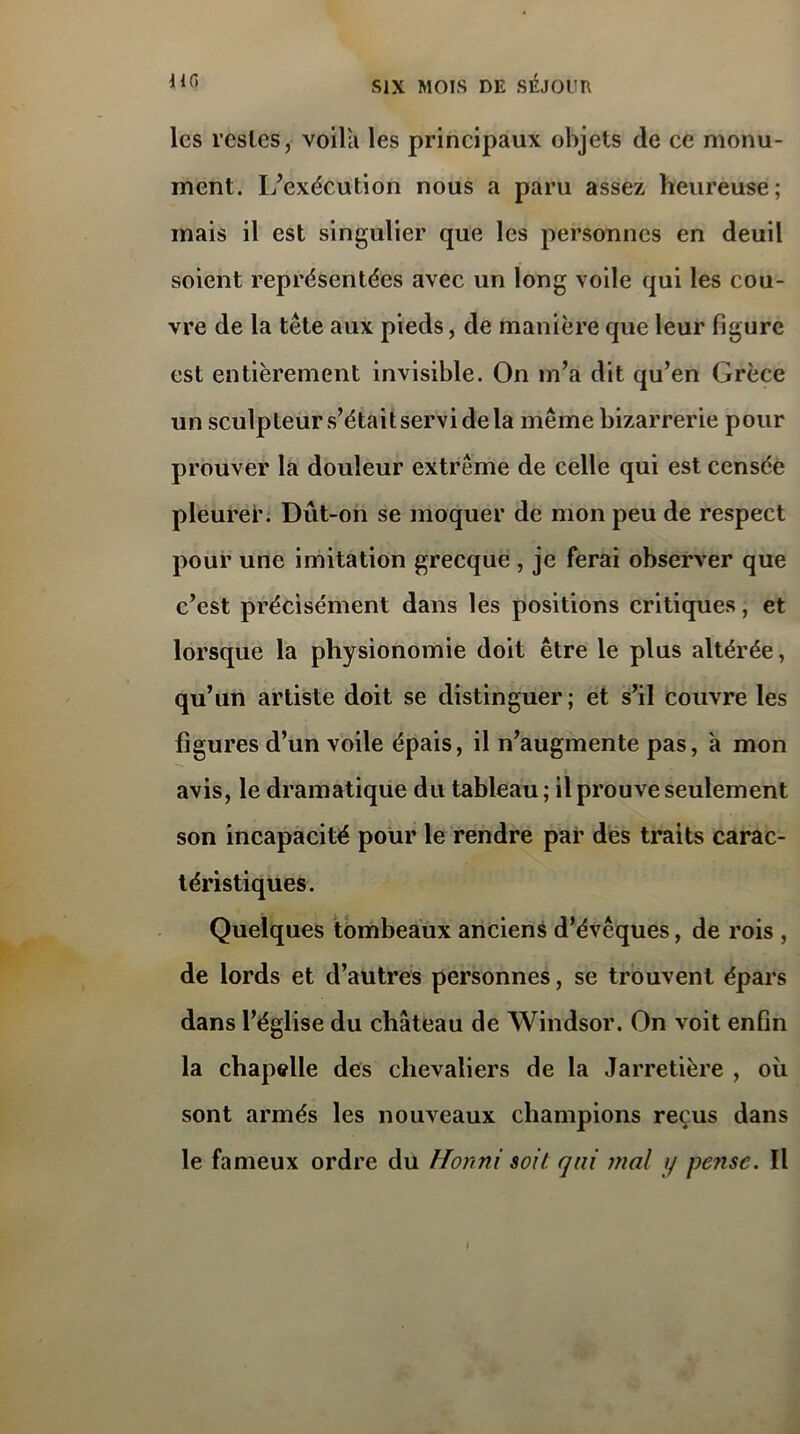 les restes, voila les principaux objets de ce monu- ment. L’exécution nous a paru assez heureuse; mais il est singulier que les personnes en deuil soient représentées avec un long voile qui les cou- vre de la tête aux pieds, de manière que leur figure est entièrement invisible. On m’a dit qu’en Grèce un sculpteur s’était servi de la même bizarrerie pour prouver la douleur extrême de celle qui est censée pleurer. Dut-on se moquer de mon peu de respect pour une imitation grecque , je ferai observer que c’est précisément dans les positions critiques, et lorsque la physionomie doit être le plus altérée, qu’un artiste doit se distinguer; et s’il couvre les figures d’un voile épais, il n’augmente pas, à mon avis, le dramatique du tableau; il prouve seulement son incapacité pour le rendre par des traits carac- téristiques. Quelques tombeaux anciens d’évêques, de rois , de lords et d’autres personnes, se trouvent épars dans l’église du château de Windsor. On voit enfin la chapelle des chevaliers de la Jarretière , où sont armés les nouveaux champions reçus dans le fameux ordre du Honni soit qui mal y pe?isc. Il i