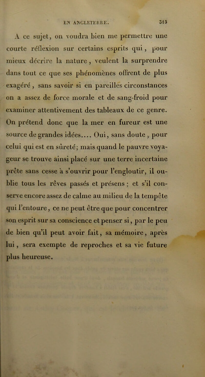 À ce sujet, on voudra bien me permettre une courte réflexion sur certains esprits qui, pour mieux décrire la nature , veulent la surprendre dans tout ce que ses phénomènes offrent de plus exagéré , sans savoir si en pareilles circonstances on a assez de force morale et de sang-froid pour examiner attentivement des tableaux de ce genre. On prétend donc que la mer en fureur est une source de grandes idées Oui, sans doute pour celui qui est en sûreté; mais quand le pauvre voya- geur se trouve ainsi placé sur une terre incertaine prête sans cesse a s’ouvrir pour l’engloutir, il ou- blie tous les rêves passés et présens ; et s’il con- serve encore assez de calme au milieu de la tempête qui l’entoure, ce ne peut être que pour concentrer son esprit sur sa conscience et penser si, par le peu de bien qu’il peut avoir fait, sa mémoire, après lui, sera exempte de reproches et sa vie future plus heureuse.