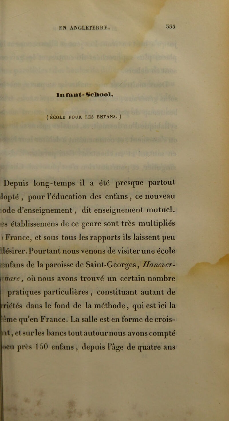 355 In faut - Scliool. (ÉCOLE POUR LES ENFANS.) Depuis long-temps il a été presque partout lopté , pour l’éducation des enfans , ce nouveau ode d’enseignement, dit enseignement mutuel, •es établissemens de ce genre sont très multipliés i France, et sous tous les rapports ils laissent peu désirer. Pourtant nous venons de visiter une école emfans de la paroisse de Saint-Georges, ffanover- unre, oimous avons trouvé un certain nombre pratiques particulières , constituant autant de riétés dans le fond de la méthode, qui est ici la 'me qu’en France. La salle est en forme de crois- ât, et sur les bancs tout autour nous avons compté •eu près 1 50 enfans , depuis Page de quatre ans