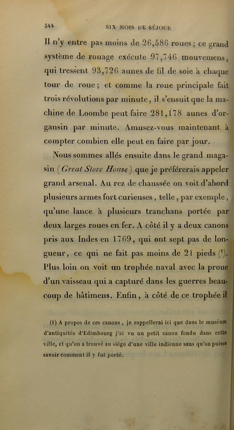 II n’y entre pas moins de 26,586 roues; ce grand système de rouage exécute 97,746 mouvemens, qui tressent 93,726 aunes de fil de soie a chaque tour de roue ; et comme la roue principale fait trois révolutions par minute, il s’ensuit que la ma- chine de Loombe peut faire 281,178 aunes d’or- gansin par minute. Amusez-vous maintenant a compter combien elle peut en faire par jour. Nous sommes allés ensuite dans le grand maga- sin ( Great Store Hoir.se) que je préférerais appeler grand arsenal. Au rez de chaussée on voit d’abord plusieurs armes fort curieuses , telle, par exemple, qu’une lance h plusieurs tranchans portée par deux larges roues en fer. A côté il y a deux canons pris aux Indes en 1769, qui ont sept pas de lon- gueur, ce qui ne fait pas moins de 21 pieds (*). Plus loin on voit un trophée naval avec la proue d’un vaisseau qui a capturé dans les guerres beau- coup de batimens. Enfin, a côté de ce trophée il (1) A propos de ces canons , je rappellerai ici que dans le muséum d’antiquités d’Edimbourg j’ai vu un petit canon fondu dans cette ville, et qu’on a trouve au siège d’une ville indienne sans qu’on puisse savoir comment il y fut porté.