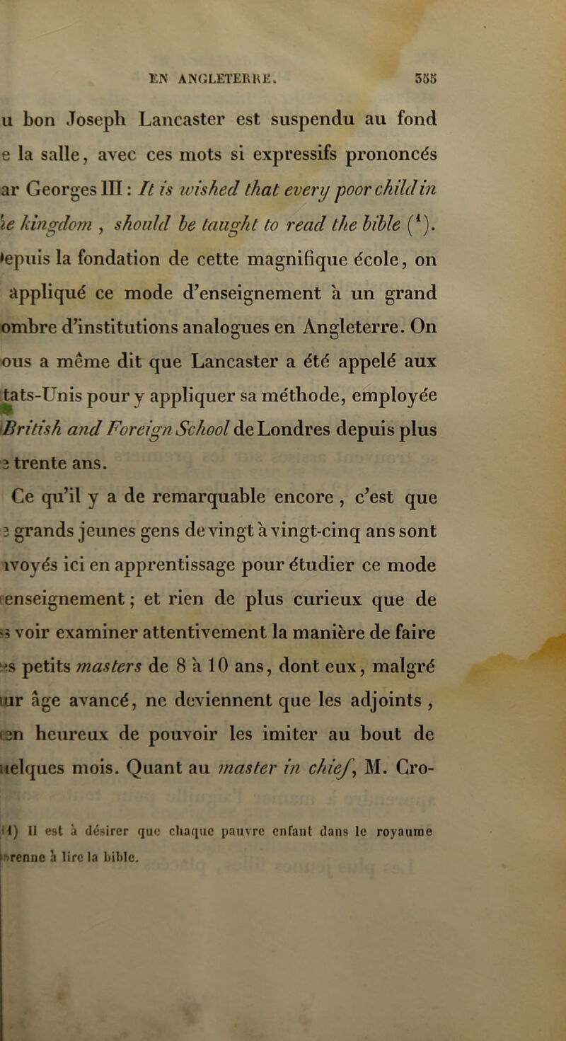 a bon Joseph Lancaster est suspendu au fond e la salle, avec ces mots si expressifs prononcés ar Georges III : It is ivished that every poorchildin \e kingdom , shoidd be taught to read the bible (*). depuis la fondation de cette magnifique école, on appliqué ce mode d’enseignement a un grand ombre d’institutions analogues en Angleterre. On ous a même dit que Lancaster a été appelé aux tats-Unis pour y appliquer sa méthode, employée • « , British and Foreign School de Londres depuis plus 2 trente ans. Ce qu’il y a de remarquable encore , c’est que 3 grands jeunes gens de vingt a vingt-cinq ans sont ivoyés ici en apprentissage pour étudier ce mode enseignement; et rien de plus curieux que de «s voir examiner attentivement la manière de faire *s petits masters de 8 a 10 ans, dont eux, malgré iur âge avancé, ne deviennent que les adjoints , isn heureux de pouvoir les imiter au bout de uelques mois. Quant au master in chiej, M. Cro- 1) Il est à désirer que chaque pauvre enfant dans le royaume renne à lire la bible.