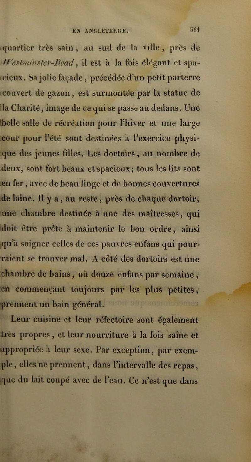 301 quartier très sain , au sud de la ville , près de IVeslminster-Road, il est a la fois élégant et spa- cieux. Sa jolie façade, précédée d’un petit parterre couvert de gazon, est surmontée par la statue de la Charité, image de ce qui se passe au dedans. Une belle salle de récréation pour l’hiver et une large cour pour l’été sont destinées a l’exercice physi- que des jeunes filles. Les dortoirs , au nombre de deux, sont fort beaux et spacieux; tous les lits sont en fer, avec de beau linge et de bonnes couvertures de laine. Il y a, au reste, près de chaque dortoir, une chambre destinée a une des maîtresses, qui doit être prête a maintenir le bon ordre, ainsi qu’a soigner celles de ces pauvres enfans qui pour- raient se trouver mal. A côté des dortoirs est une chambre de bains, où douze enfans par semaine , en commençant toujours par les plus petites, prennent un bain général. Leur cuisine et leur réfectoire sont également très propres, et leur nourriture à la fois saine et appropriée a leur sexe. Par exception, par exem- ple, elles ne prennent, dans l’intervalle des repas, que du lait coupé avec de l’eau. Ce n’est que dans