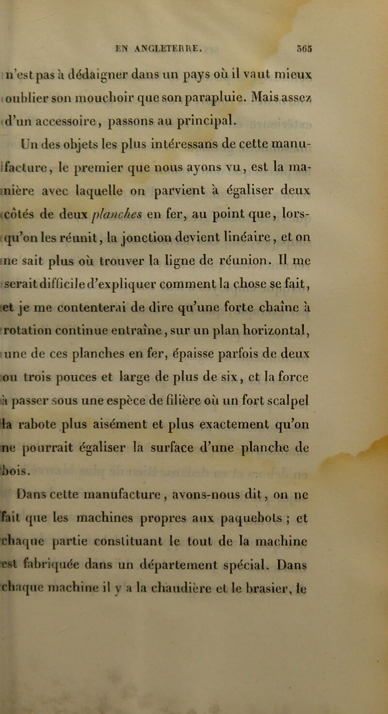 n’est pas a dédaigner dans un pays où il vaut mieux oublier son mouchoir que son parapluie. Mais assez d’un accessoire, passons au principal. Un des objets les plus intéressans de cette manu- facture, le premier que nous ayons vu, est la ma- nière avec laquelle on parvient a égaliser deux cotés de deux planches en fer, au point que, lors- qu’on les réunit, la jonction devient linéaire, et on ne sait plus où trouver la ligne de réunion. Il me serait difficile d’expliquer comment la chose se fait, et je me contenterai de dire qu’une forte chaîne a rotation continue entraîne, sur un plan horizontal, une de ces planches en fer, épaisse parfois de deux ou trois pouces et large de plus de six, et la force a passer sous une espèce de filière où un fort scalpel la rabote plus aisément et plus exactement qu’on ne pourrait égaliser la surface d’une planche de bois. Dans celte manufacture , avons-nous dit, on ne fait que les machines propres aux paquebots ; et chaque partie constituant le tout de la machine est fabriquée dans un département spécial. Dans chaque machine il y a la chaudière et le brasier, le