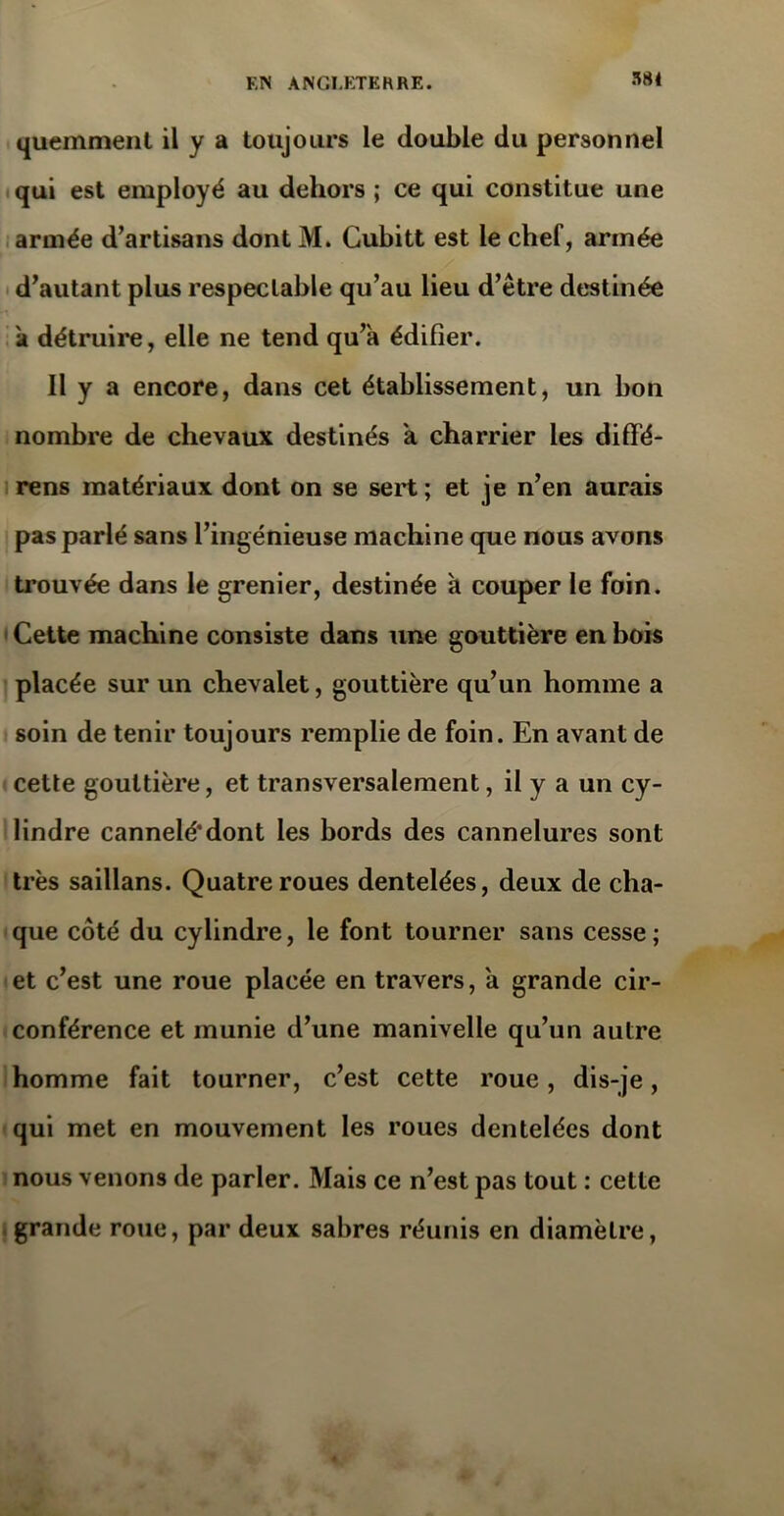 quemment il y a toujours le double du personnel qui est employé au dehors ; ce qui constitue une armée d’artisans dont M. Gubitt est le chef, armée d’autant plus respectable qu’au lieu d’être destinée k détruire, elle ne tend qu’à édifier. Il y a encore, dans cet établissement, un bon nombre de chevaux destinés à charrier les diffé- rens matériaux dont on se sert; et je n’en aurais pas parlé sans l’ingénieuse machine que nous avons trouvée dans le grenier, destinée à couper le foin. Cette machine consiste dans une gouttière en bois placée sur un chevalet, gouttière qu’un homme a soin de tenir toujours remplie de foin. En avant de cette gouttière, et transversalement, il y a un cy- lindre cannelé4dont les bords des cannelures sont très saillans. Quatre roues dentelées, deux de cha- que côté du cylindre, le font tourner sans cesse; et c’est une roue placée en travers, à grande cir- conférence et munie d’une manivelle qu’un autre homme fait tourner, c’est cette roue, dis-je, qui met en mouvement les roues dentelées dont nous venons de parler. Mais ce n’est pas tout : cette grande roue, par deux sabres réunis en diamètre,