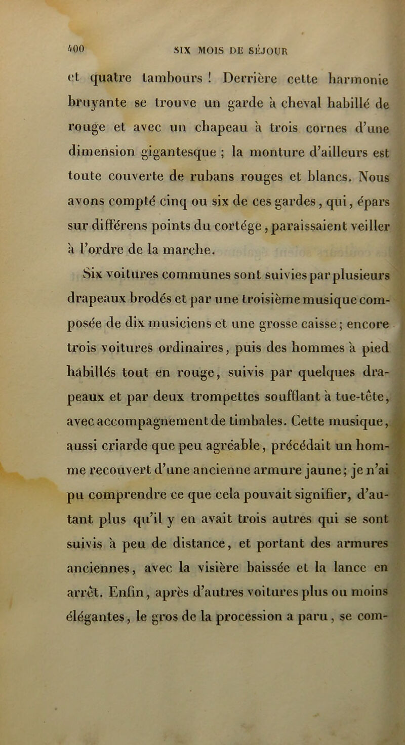 ut quatre tambours ! Derrière cette harmonie bruyante se trouve un garde a cheval habillé de rouge et avec un chapeau a trois cornes d’une dimension gigantesque ; la monture d’ailleurs est toute couverte de rubans rouges et blancs. Nous avons compté cinq ou six de ces gardes, qui, épars sur différons points du cortège, paraissaient veiller a l’ordre de la marche. Six voitures communes sont suivies par plusieurs drapeaux hrodés et par une troisième musique com- posée de dix musiciens et une grosse caisse; encore trois voitures ordinaires, puis des hommes a pied habillés tout en rouge, suivis par quelques dra- peaux et par deux trompettes soufflant a tue-tète, avec accompagnement de timbales. Cette musique, aussi criarde que peu agréable, précédait un hom- me recouvert d’une ancienne armure jaune ; je n’ai pu comprendre ce que cela pouvait signifier, d’au- tant plus qu’il y en avait trois autres qui se sont suivis a peu de distance, et portant des armures anciennes, avec la visière baissée et la lance en arrêt. Enfin, après d’autres voitures plus ou moins élégantes, le gros de la procession a paru, se com-