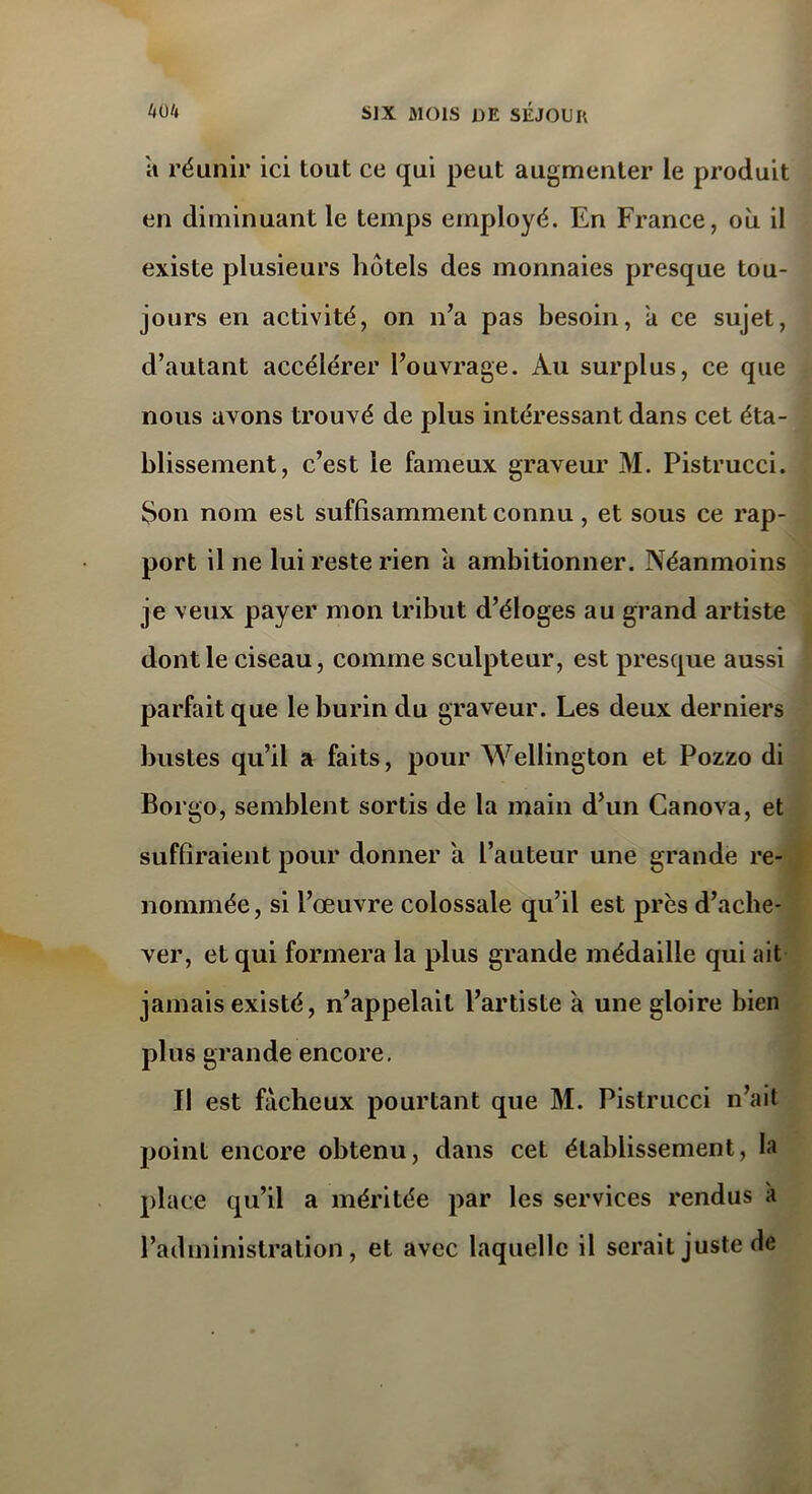 a réunir ici tout ce qui peut augmenter le produit en diminuant le temps employé. En France, où il existe plusieurs hôtels des monnaies presque tou- jours en activité, on n’a pas besoin, a ce sujet, d’autant accélérer l’ouvrage. Au surplus, ce que nous avons trouvé de plus intéressant dans cet éta- blissement, c’est le fameux graveur M. Pistrucci. Son nom est suffisamment connu, et sous ce rap- port il ne lui reste rien a ambitionner. Néanmoins je veux payer mon tribut d’éloges au grand artiste dont le ciseau, comme sculpteur, est presque aussi parfait que le burin du graveur. Les deux derniers bustes qu’il a faits, pour Wellington et Pozzo di Borgo, semblent sortis de la main d’un Canova, et suffiraient pour donner a l’auteur une grande re- nommée, si l’œuvre colossale qu’il est près d’ache- ver, et qui formera la plus grande médaille qui ait jamais existé, n’appelait l’artiste a une gloire bien plus grande encore. Il est fâcheux pourtant que M. Pistrucci n’ait point encore obtenu, dans cet établissement, la place qu’il a méritée par les services rendus à l’administration, et avec laquelle il serait juste de