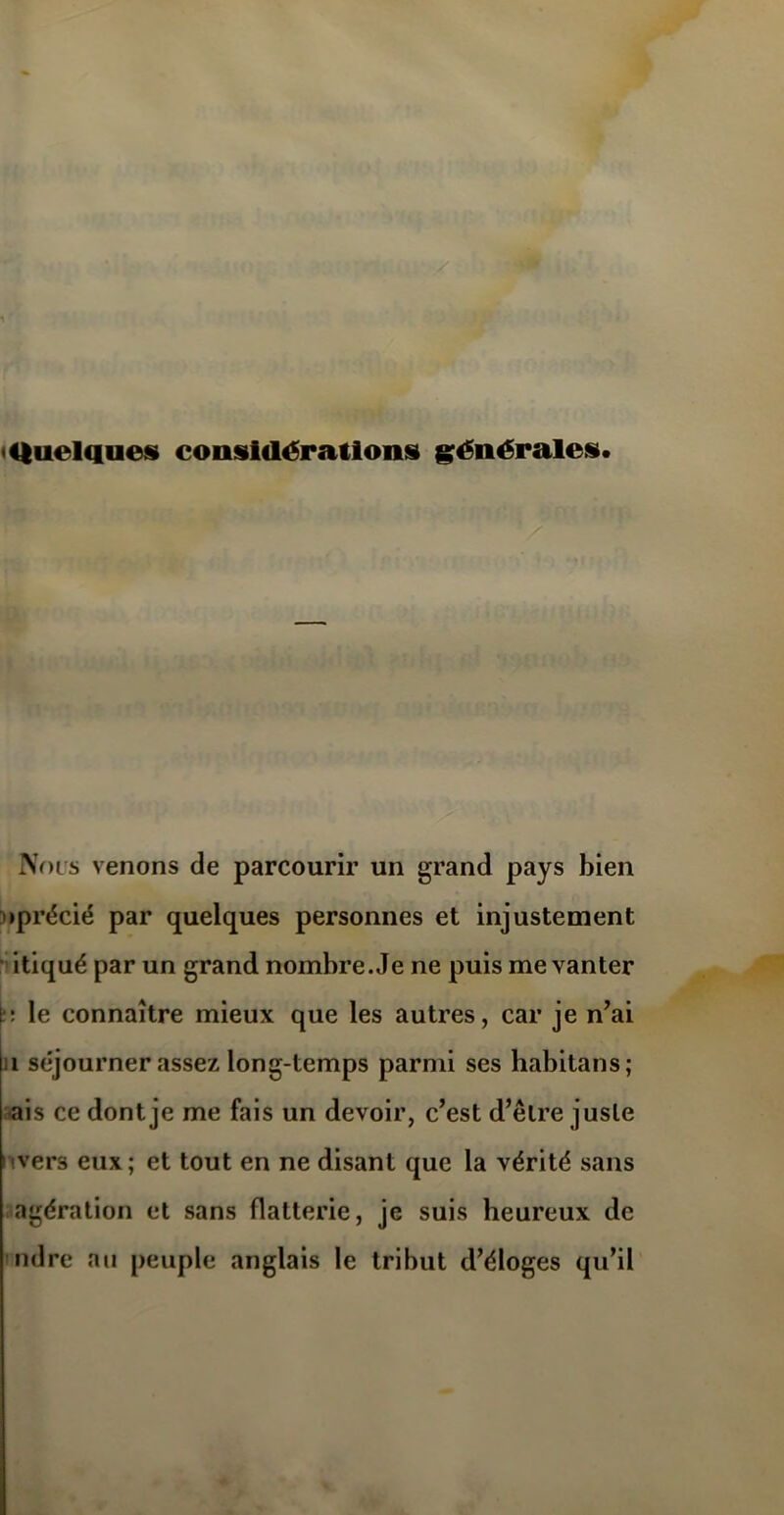 Nous venons de parcourir un grand pays bien »précié par quelques personnes et injustement itiqué par un grand nombre. Je ne puis me vanter t: le connaître mieux que les autres, car je n’ai i séjourner assez long-temps parmi ses habitat)s ; ais ce dont je me fais un devoir, c’est d’être juste •vers eux; et tout en ne disant que la vérité sans agération et sans flatterie, je suis heureux de ndre au peuple anglais le tribut d’éloges qu’il