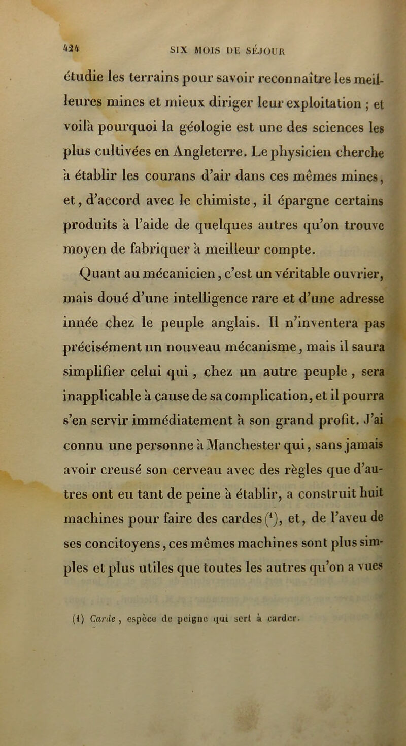 étudie les terrains pour savoir reconnaître les meil- leures mines et mieux diriger leur exploitation ; et voila pourquoi la géologie est une des sciences les plus cultivées en Angleterre. Le physicien cherche h établir les courans d’air dans ces mêmes mines, et, d’accord avec le chimiste, il épargne certains produits a l’aide de quelques autres qu’on trouve moyen de fabriquer a meilleur compte. Quant au mécanicien, c’est un véritable ouvrier, mais doué d’une intelligence rare et d’une adresse innée chez le peuple anglais. Il n’inventera pas précisément un nouveau mécanisme, mais il saura simplifier celui qui, chez un autre peuple , sera inapplicable a cause de sa complication, et il pourra s’en servir immédiatement a son grand profit. J’ai connu une personne a Manchester qui, sans jamais avoir creusé son cerveau avec des règles que d’au- tres ont eu tant de peine a établir, a construit huit machines pour faire des cardes(*), et, de l’aveu de ses concitoyens, ces mêmes machines sont plus sim- ples et plus utiles que toutes les autres qu’on a vues