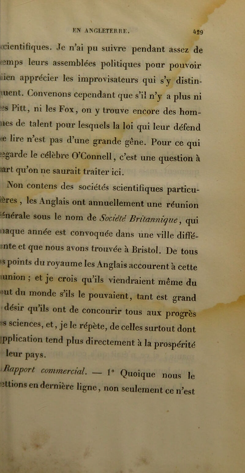 scientifiques. Je n’ai pu suivre pendant assez de i^mps leurs assemblées politiques pour pouvoir i ien apprécier les improvisateurs qui s’y distin- uent. Convenons cependant que s’il n’y a plus ni ’s Pitt, ni les box, on y trouve encore des hom- îcs de talent pour lesquels la loi qui leur défend •e lire n’est pas d’une grande gêne. Pour ce qui e^gaide le célèbre O Connell, c’est une question à art qu’on ne saurait traiter ici. Aon contens des sociétés scientifiques particu- les , les Anglais ont annuellement une réunion fénérale sous le nom de Société Britannique, qui i îaque année est convoquée dans une ville diffé- nte et que nous avons trouvée à Bristol. De tous = 3 points du royaume les Anglais accourent a cette union ; et je crois qu’ils viendraient même du ut du monde s’ils le pouvaient, tant est grand désir qu’ils ont de concourir tous aux progrès 'S Sciences’ et » J'e le répète, de celles surtout dont pplication tend plus directement à la prospérité leur pays. Apport commercial. — 1 Quoique nous le étions en dernière ligne, non seulement ce n’est