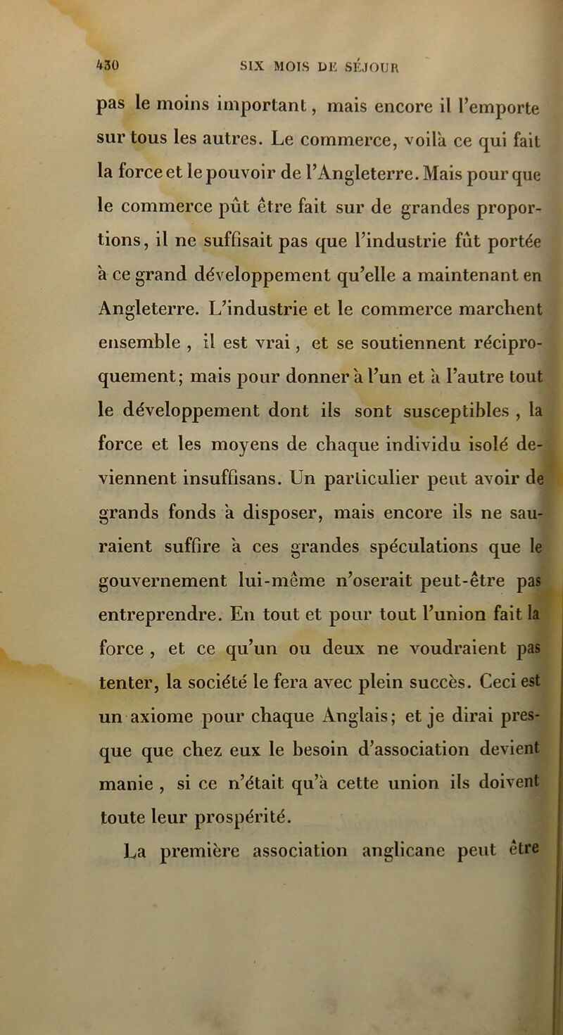 pas le moins important, mais encore il l’emporte sur tous les autres. Le commerce, voila ce qui fait la force et le pouvoir de l’Angleterre. Mais pour que le commerce pût être fait sur de grandes propor- tions, il ne suffisait pas que l’industrie fût portée à ce grand développement qu’elle a maintenant en Angleterre. L’industrie et le commerce marchent ensemble , il est vrai, et se soutiennent récipro- quement; mais pour donnera l’un et a l’autre tout le développement dont ils sont susceptibles , la force et les moyens de chaque individu isolé de- viennent insuffisans. Un particulier peut avoir de grands fonds a disposer, mais encore ils ne sau- raient suffire a ces grandes spéculations que le gouvernement lui-même n’oserait peut-être pas entreprendre. En tout et pour tout l’union fait la force , et ce qu’un ou deux ne voudraient pas tenter, la société le fera avec plein succès. Ceci est un axiome pour chaque Anglais; et je dirai pres- que que chez eux le besoin d’association devient manie , si ce n’était qu’à cette union ils doivent toute leur prospérité. La première association anglicane peut être