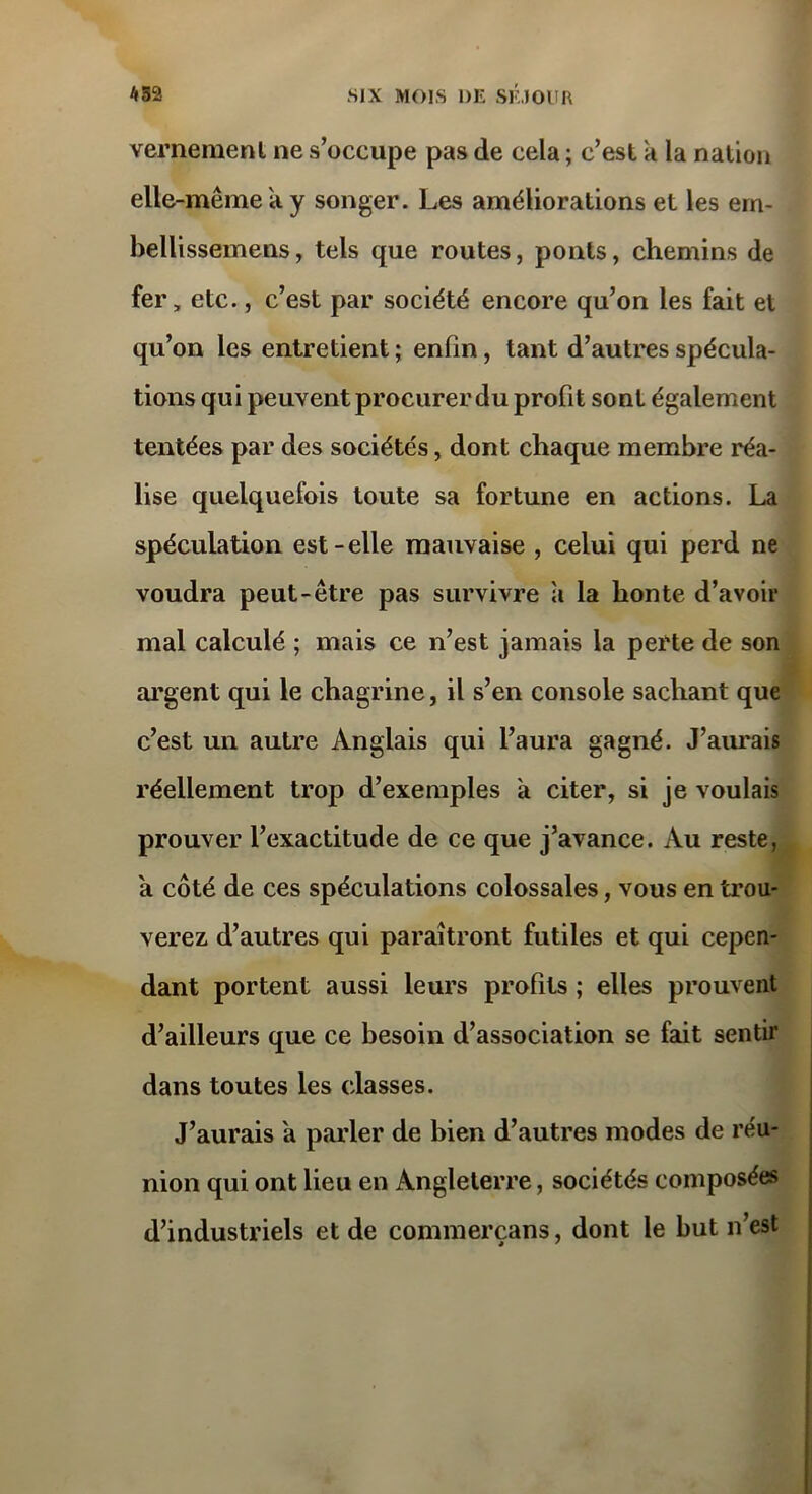 vernemenl ne s’occupe pas de cela ; c’est à la nation elle-même'a y songer. Les améliorations et les em- bellissemens, tels que routes, ponts, chemins de fer, etc., c’est par société encore qu’on les fait et qu’on les entretient ; enfin, tant d’autres spécula- tions qui peuvent procurer du profit sont également tentées par des sociétés, dont chaque membre réa- lise quelquefois toute sa fortune en actions. La spéculation est-elle mauvaise , celui qui perd ne voudra peut-être pas survivre a la honte d’avoir mal calculé ; mais ce n’est jamais la perte de son argent qui le chagrine, il s’en console sachant que c’est un autre Anglais qui l’aura gagné. J’aimais réellement trop d’exemples à citer, si je voulais prouver l’exactitude de ce que j’avance. Au reste, a côté de ces spéculations colossales, vous en trou- verez d’autres qui paraîtront futiles et qui cepen- dant portent aussi leurs profits ; elles prouvent d’ailleurs que ce besoin d’association se fait sentir dans toutes les classes. J’aurais a parler de bien d’autres modes de réu- nion qui ont lieu en Angleterre, sociétés composées d’industriels et de commerçans, dont le but n’est