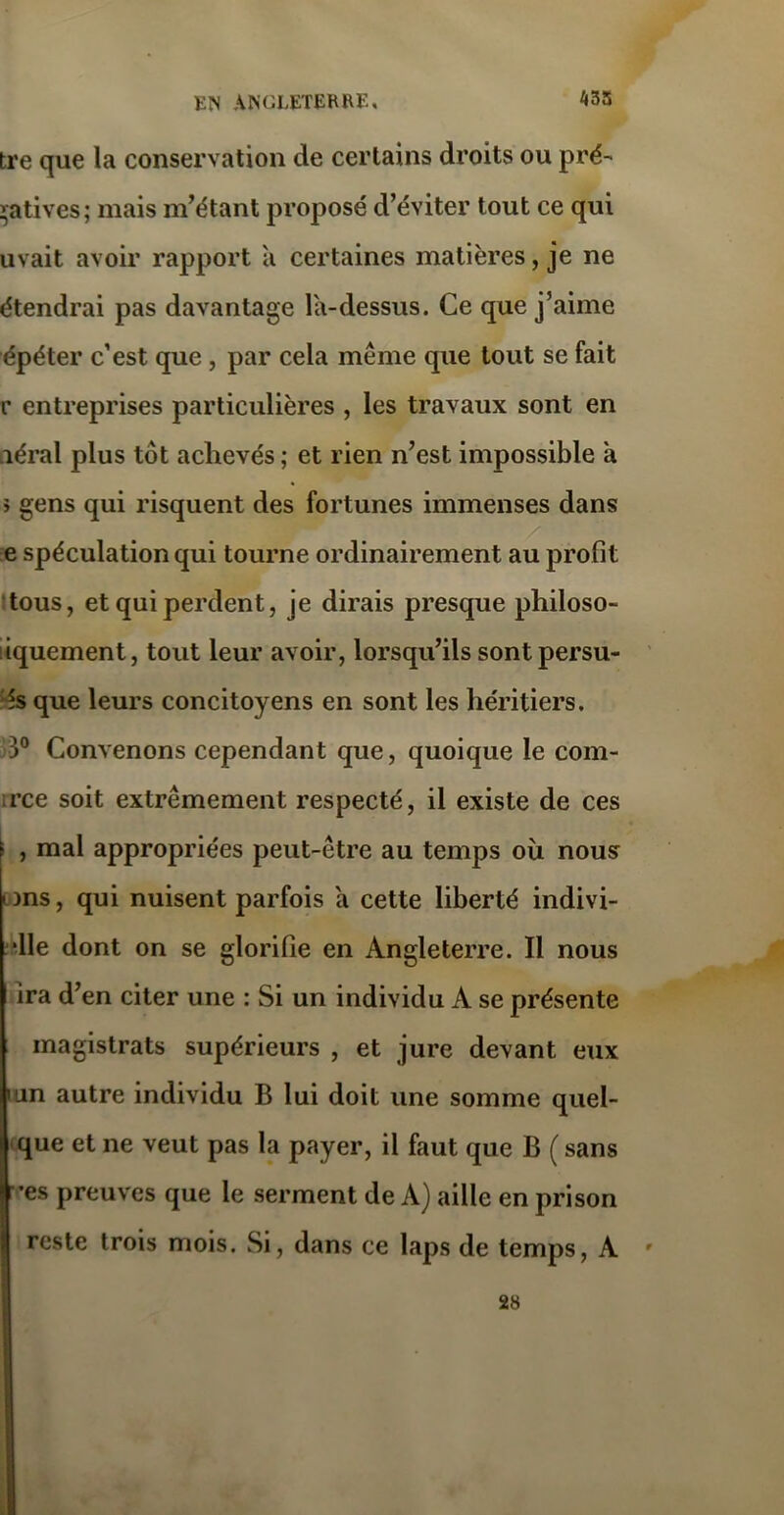 tre que la conservation de certains droits ou pré- natives; mais m’étant proposé d’éviter tout ce qui uvait avoir rapport à certaines matières, je ne étendrai pas davantage la-dessus. Ce que j’aime épéter c’est que , par cela même que tout se fait r entreprises particulières , les travaux sont en aérai plus tôt achevés ; et rien n’est impossible à > gens qui risquent des fortunes immenses dans / e spéculation qui tourne ordinairement au profit tous, et qui perdent, je dirais presque philoso- iquement, tout leur avoir, lorsqu’ils sontpersu- és que leurs concitoyens en sont les héritiers. 3° Convenons cependant que, quoique le com- rce soit extrêmement respecté, il existe de ces , mal appropriées peut-être au temps où nous t ms, qui nuisent parfois à cette liberté indivi- ■11e dont on se glorifie en Angleterre. Il nous ira d’en citer une : Si un individu A se présente magistrats supérieurs , et jure devant eux 'iin autre individu B lui doit une somme quel- que et ne veut pas la payer, il faut que B ( sans •es preuves que le serment de A) aille en prison reste trois mois. Si, dans ce laps de temps, A 28