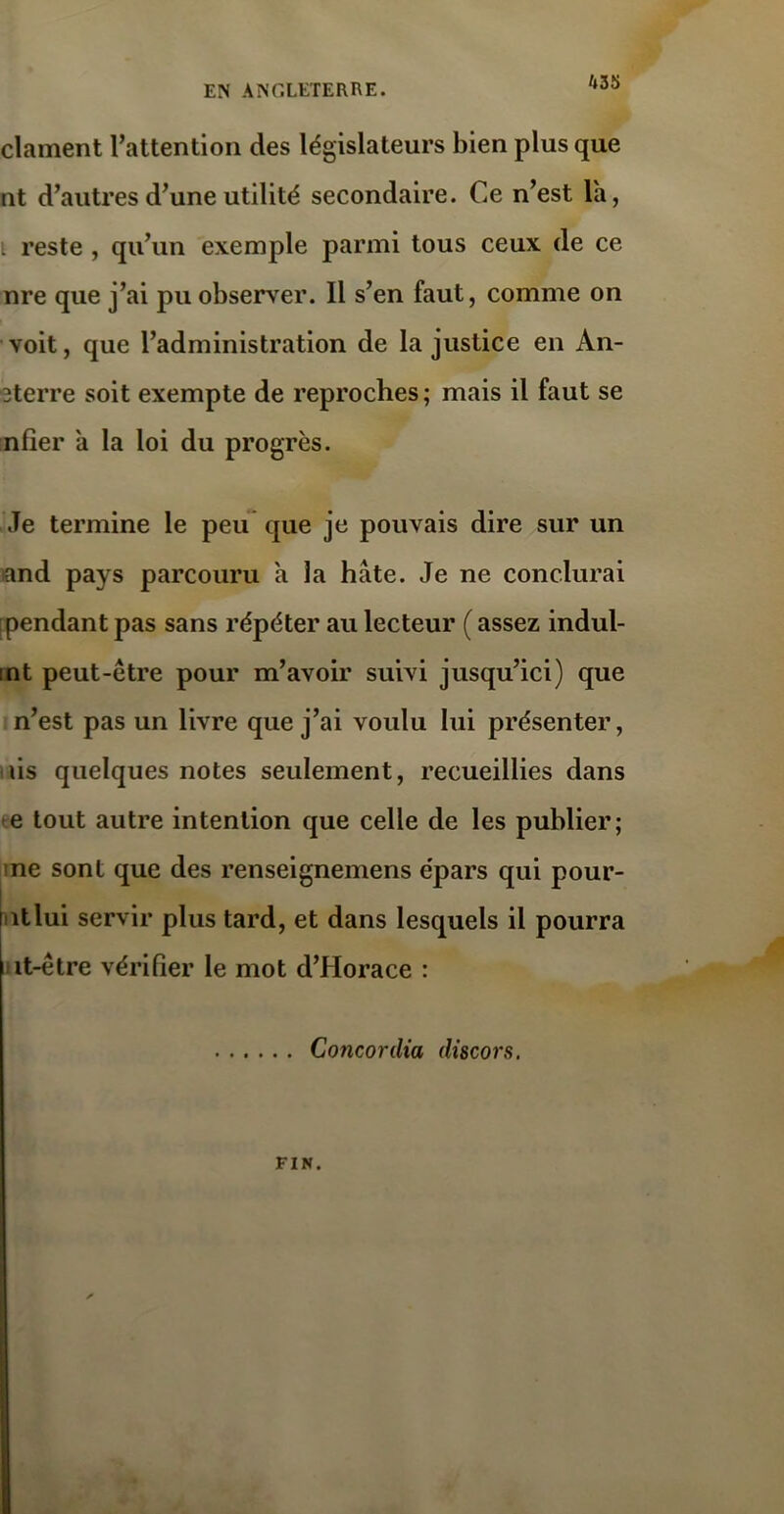 k 35 clament l’attention des législateurs bien plus que ut d’autres d’une utilité secondaire. Ce n’est la, . reste , qu’un exemple parmi tous ceux de ce nre que j’ai pu observer. Il s’en faut, comme on voit, que l’administration de la justice en An- 3terre soit exempte de reproches; mais il faut se nfier à la loi du progrès. Je termine le peu que je pouvais dire sur un and pays parcouru a la hâte. Je ne conclurai pendant pas sans répéter au lecteur ( assez indul- int peut-être pour m’avoir suivi jusqu’ici) que n’est pas un livre que j’ai voulu lui présenter, iis quelques notes seulement, recueillies dans *e tout autre intention que celle de les publier; ne sont que des renseignemens épars qui pour- ntlui servir plus tard, et dans lesquels il pourra it-être vérifier le mot d’Horace : Concordia discors. FIN.