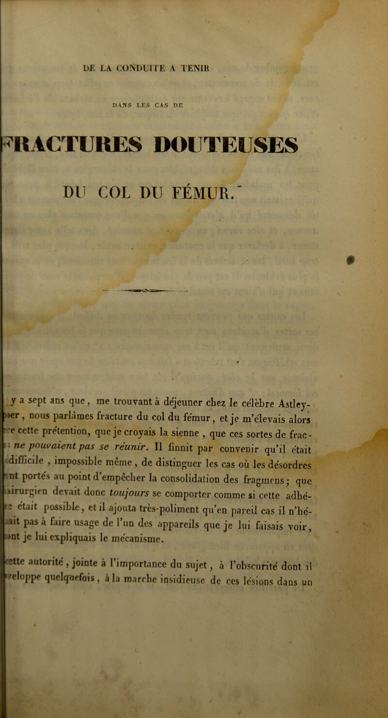 DANS LES CAS DE FRACTURES DOUTEUSES DU COL DU FÉMUR.' y a sept ans que, me trouvant à déjeuner chez le célèbre Astley- ner , nous parlâmes fracture du col du fémur, et je m’élevais alors r-e cette prétention, que je croyais la sienne , que ces sortes de frac- ” ne pouvaient pas se reunir. Il finnit par convenir qu’il était difficile , impossible même, de distinguer les cas où les désordres nt portés au point d’empêcher la consolidation des fragmens; que iirurgien devait donc toujours se comporter comme si cette adhé- fü était possible, et il ajouta très-poliment qu’en pareil cas il n’hé- ait pas à faire usage de l’un des appareils que je lui faisais voir, >nt je lui expliquais le mécanisme. 'ette autorité , jointe à l’importance du sujet, à l’obscurité dont il eloppe quelquefois, à la marche insidieuse de ces lésions dans un