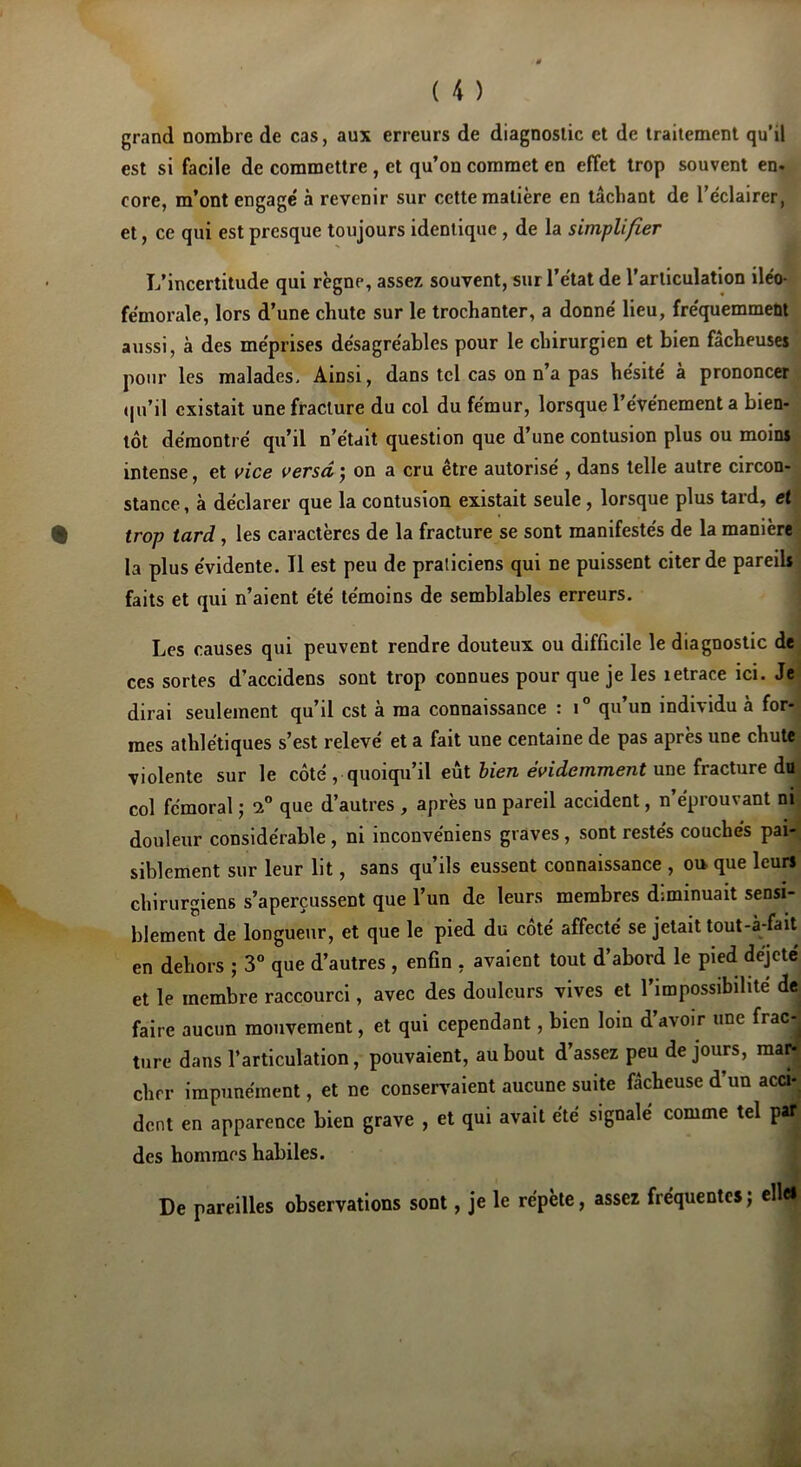 grand nombre de cas, aux erreurs de diagnostic et de traitement qu’il est si facile de commettre , et qu’on commet en effet trop souvent en. eore, m’ont engage' à revenir sur cette matière en tâchant de l’éclairer, et, ce qui est presque toujours identique , de la simplifier L’incertitude qui règne, assez souvent, sur l’état de l’articulation iléo- fémorale, lors d’une chute sur le trochanter, a donné lieu, fréquemment aussi, à des méprises désagréables pour le chirurgien et bien fâcheuses pour les malades. Ainsi, dans tel cas on n’a pas hésité à prononcer qu’il existait une fracture du col du fémur, lorsque l’événement a bien- tôt démontré qu’il n’était question que d’une contusion plus ou moins intense, et vice versd j on a cru être autorisé , dans telle autre circon- stance, à déclarer que la contusion existait seule , lorsque plus tard, et trop tard, les caractères de la fracture se sont manifestés de la manière la plus évidente. Il est peu de praticiens qui ne puissent citer de pareils faits et qui n’aient été témoins de semblables erreurs. Les causes qui peuvent rendre douteux ou difficile le diagnostic de ces sortes d’accidens sont trop connues pour que je les îetrace ici. Je dirai seulement qu’il est à ma connaissance : i° qu’un individu à for- mes athlétiques s’est relevé et a fait une centaine de pas après une chute violente sur le côté , quoiqu’il eut bien évidemment une fracture do col fémoral ; 1° que d’autres , après un pareil accident, n’éprouvant ni douleur considérable , ni inconvéniens graves , sont restés couchés pai- siblement sur leur lit, sans qu’ils eussent connaissance , ou que leurs chirurgiens s’aperçussent que l’un de leurs membres diminuait sensi- blement de longueur, et que le pied du côté affecté se jetait tout-à-fait en dehors ; 3° que d’autres , enfin , avaient tout d’abord le pied dejete et le membre raccourci, avec des douleurs vives et l’impossibilité de faire aucun mouvement, et qui cependant, bien loin d’avoir une frac-^ turc* dans l’articulation, pouvaient, au bout d’assez peu de jours, mari cher impunément, et ne conservaient aucune suite fâcheuse d’un acci- dent en apparence bien grave , et qui avait été signalé comme tel p des hommes habiles. De pareilles observations sont, je le répète, assez fréquentes; ell*