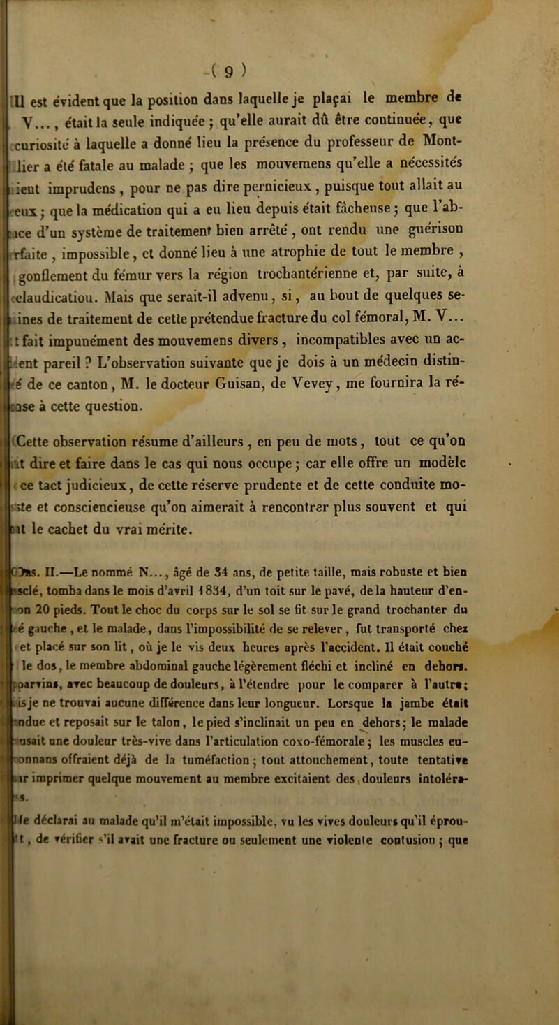 -( 9 ) .11 est évident que la position dans laquelle je plaçai le membre de V..., était la seule indiquée ; qu’elle aurait dû être continuée, que curiosité à laquelle a donné lieu la présence du professeur de Mont- ! lier a été fatale au malade ; que les mouvemens qu’elle a nécessités lient imprudens , pour ne pas dire pernicieux, puisque tout allait au eux; que la médication qui a eu lieu depuis était fâcheuse; que l’ab- : ice d’un système de traitement bien arrêté , ont rendu une guérison rfaite , impossible, et donné lieu à une atrophie de tout le membre , gonflement du fémur vers la région trochantérienne et, par suite, à claudication. Mais que serait-il advenu, si, au bout de quelques se- ■ ines de traitement de cette prétendue fracture du col fémoral, M. V... : t fait impunément des mouvemens divers, incompatibles avec un ac- cent pareil ? L’observation suivante que je dois à un médecin distin- té de ce canton, M. le docteur Guisan, de Vevey, me fournira la ré- rase à cette question. 'Cette observation résume d’ailleurs , en peu de mots, tout ce qu’on lit dire et faire dans le cas qui nous occupe ; car elle offre un modèle ce tact judicieux, de cette réserve prudente et de cette conduite mo- » ite et consciencieuse qu’on aimerait à rencontrer plus souvent et qui il le cachet du vrai mérite. C>»s. II.—Le nommé N..., âgé de 34 ans, de petite taille, mais robuste et bien ssclé, tomba dans le mois d’avril 1834, d’un toit sur le pavé, delà hauteur d’en- on 20 pieds. Tout le choc du corps sur le sol se fit sur le grand trochanter du é gauche , et le malade, dans l’impossibilité de se relever, fut transporté chei et placé sur son lit, où je le vis deux heures après l’accident. Il était couché le dos, le membre abdominal gauche légèrement fléchi et incliné en dehors, -.parvins, avec beaucoup de douleurs, à l'étendre pour le comparer à l'autre ; isje ne trouvai aucune différence dans leur longueur. Lorsque la jambe était ndue et reposait sur le talon, le pied s’inclinait un peu en dehors; le malade usait une douleur très-vive dans l’articulation coxo-fémorale ; les muscles eu- onnans offraient déjà de la tuméfaction ; tout attouchement, toute tentative ir imprimer quelque mouvement au membre excitaient des,douleurs intoléra- ss. J le déclarai au malade qu’il m’était impossible, vu les vives douleurs qu'il éprou- 't, de vérifier s’il avait une fracture ou seulement une violenle contusion ; que