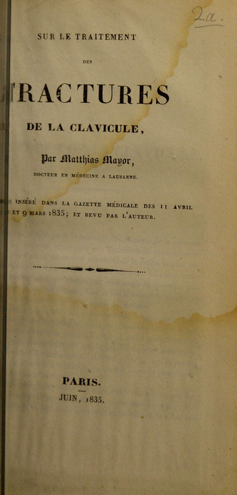 DES fRACTURES DE LA CLAVICULE, Par illaul)ias iltayor, docteur EJf MÉDECINE K LAUSANNE. INSERE DANS lA GAZETTE MEDICALE DES ET g mars i835; et eevu par l’auteur. paris. JUIn7i835.