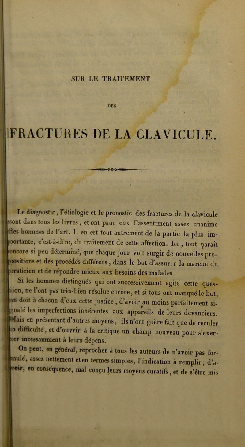 DES IFRACTURES DE LA CLAVICULE. Le diagnostic, l’étiologie et le pronostic des fractures de la clavicule Mont dans tous les livres, et ont paur eux l’assentiment assez unanime les hommes de l’art. Il en est tout autrement de la partie la plus im- ortante, c’est-à-dire^ du traitement de cette affection. Ici, tout paraît encore si peu déterminé, que chaque jour voit surgir de nouvelles pro- jositions et des procédés différens, dans le but d’assurir la marche du >raticien et de répondre mieux aux besoins des malades Si les hommes distingués qui ont successivement agité cette ques- .lon, ne l’ont pas très-bien résolue encore, et si tous ont manqué le but, m doit à chacun d’eux cette justice , d’avoir^au moins parfaitement si- gnalé les imperfections inhérentes aux appareils de leurs devanciers. ais en présentant d’autres moyens, ils n’ont guère fait que de reculer -a difficulté, et d’ouvrir à la critique un champ nouveau pour s’exer- ter incessamment à leurs dépens. On pent, en général, reprocher à tous les auteurs de n’avoir pas for- Qule, assez nettement eten termes simples, l’indication à remplir; d’a- roir, en conséquence, mal conçu leurs moyens curatifs, et de s’étre rois