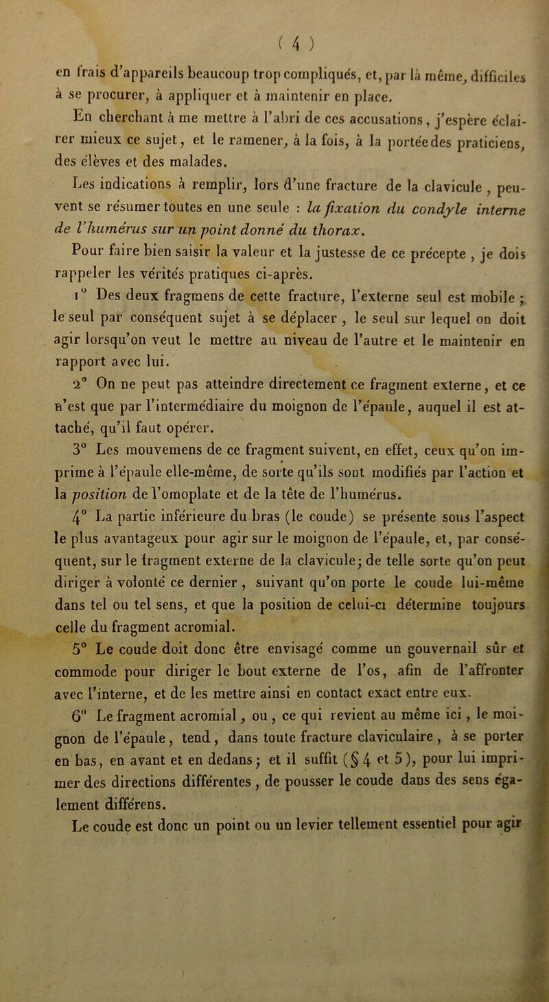 en frais d’appareils beaucoup trop compliqués, et, par là même, difficiles à se procurer, à appliquer et à maintenir en place. En cherchant à me mettre à l’abri de ces accusations, j’espère éclai- rer mieux ce sujet, et le ramener, à la fois, à la portée des praticiens, des élèves et des malades. Les indications à remplir, lors d’une fracture de la clavicule , peu- vent se résumer toutes en une seule : la fixation du condyle interne de Vhumérus sur un point donné du thorax. Pour faire bien saisir la valeur et la justesse de ce précepte , je dois rappeler les vérités pratiques ci-après. i Des deux fragraens de celte fracture, l’externe seul est mobile le seul par conséquent sujet à se déplacer , le seul sur lequel on doit agir lorsqu’on veut le mettre au niveau de l’autre et le maintenir en rapport avec lui. 2” On ne peut pas atteindre directement ce fragment externe, et ce n’est que par l’intermédiaire du moignon de l’épaule, auquel il est at- taché, qu’il faut opérer. 3 Les mouvemens de ce fragment suivent, en effet, ceux qu’on im- prime à l’épaule elle-même, de sorte qu’ils sont modifiés par l’action et la position de l’omoplate et de la tête de l’humérus. 4° La partie inférieure du bras (le coude) se présente sous l’aspect le plus avantageux pour agir sur le moignon de l’épaule, et, par consé- quent, sur le fragment externe de la clavicule; de telle sorte qu’on peut diriger à volonté ce dernier , suivant qu’on porte le coude lui-même dans tel ou tel sens, et que la position de celui-ci détermine toujpurs celle du fragment acromial. 5 Le coude doit donc être envisagé comme un gouvernail sûr et commode pour diriger le bout externe de l’os, afin de l’affronter avec l’interne, et de les mettre ainsi en contact exact entre eux. 6'* Le fragment acromial, ou, ce qui revient au même ici, le moi- gnon de l’épaule, tend, dans toute fracture claviculaire , à se porter en bas, en avant et en dedans ; et il suffit (§4 5 ), pour lui impri- mer des directions différentes , de pousser le coude dans des sens éga- lement différens. Le coude est donc un point ou un levier tellement essentiel pour agir