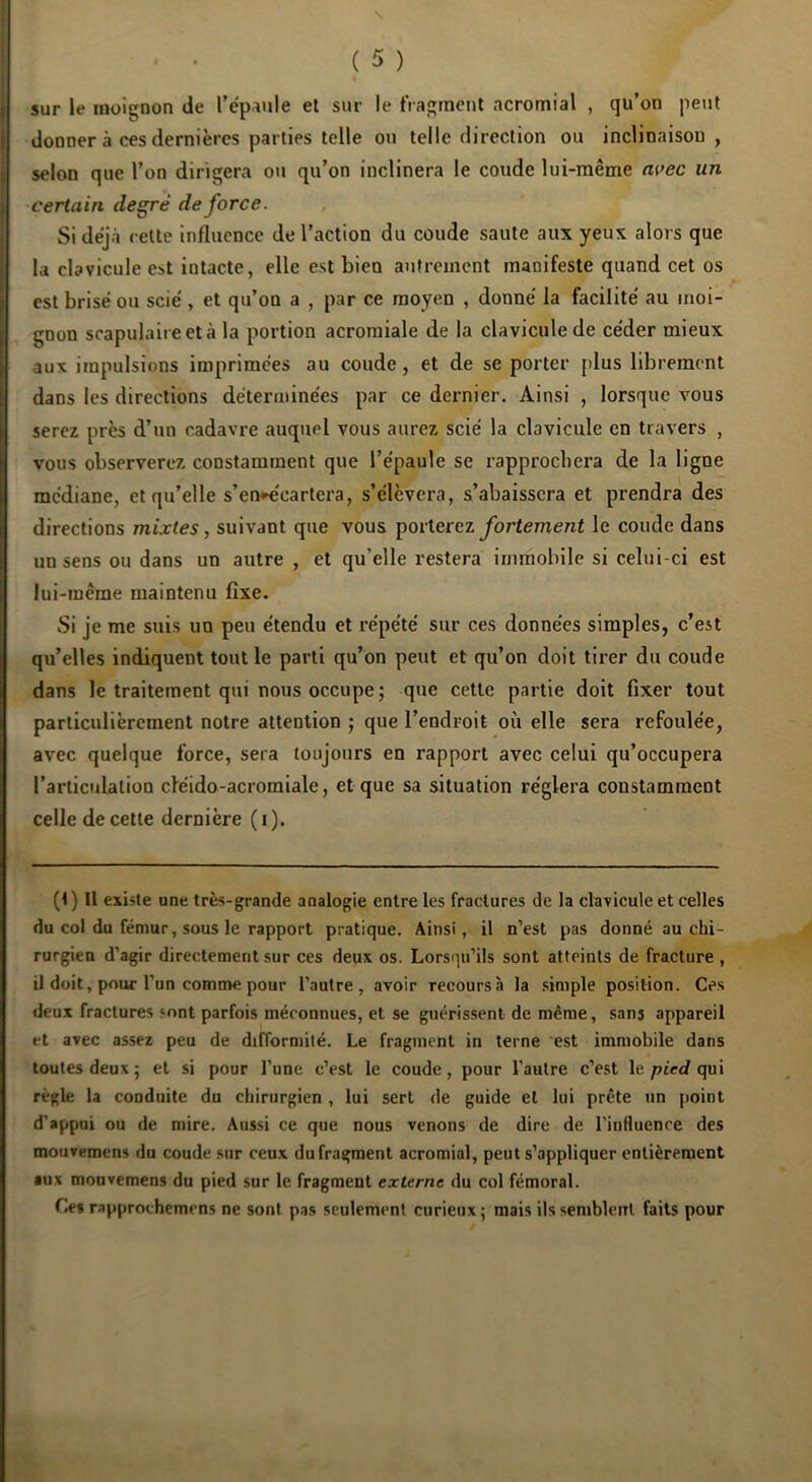 s ( 5 ) sur le inoigDon de l’épaule et sur le fragment acromial , qu’on peut donner à ces dernières parties telle ou telle direction ou inclinaison, selon que l’on dirigera ou qu’on inclinera le coude lui-même avec un certain degré de force. Si déjà cette influence de l’action du coude saute aux yeux alors que la clavicule est intacte, elle est bien autrement manifeste quand cet os est brisé ou scié , et qu’on a , par ce moyen , donné la facilité au moi- gnon scapulaire et à la portion acromiale de la clavicule de céder mieux aux impulsions imprimées au coude, et de se porter [)lus librement dans les directions déterminées par ce dernier. Ainsi , lorsque vous serez près d’un cadavre auquel vous aurez scié la clavicule en travers , vous observerez constamment que l’épaule se rapprochera de la ligne médiane, et qu’elle s’en^écartera, s’élèvera, s’abaissera et prendra des directions mixtes, suivant que vous povlerez fortement le coude dans un sens ou dans un autre , et qu’elle restera immobile si celui-ci est lui-même maintenu fixe. Si je me suis un peu étendu et répété sur ces données simples, c’est qu’elles indiquent tout le parti qu’on peut et qu’on doit tirer du coude dans le traitement qui nous occupe; que cette partie doit fixer tout particulièrement notre attention ; que l’endroit où elle sera refoulée, avec quelque force, sera toujours en rapport avec celui qu’occupera l’articulation ciéido-acromiale, et que sa situation réglera constamment celle de cette dernière ( i ). (1) Il existe une très-grande analogie entre les fractures de la clavicule et celles du col du fémur, sous le rapport pratique. Ainsi, il n’est pas donné au chi- rurgien d'agir directement sur ces deux os. Lorsqu’ils sont atteints de fracture , il doit, pour l’un comme pour l’autre, avoir recoursà la simple position. Ces deux fractures sont parfois méconnues, et se guérissent de même, sans appareil et avec assez peu de difformité. Le fragment in terne 'est immobile dans toutes deux ; et si pour l’une c’est le coude, pour l’autre c’est le qui règle la conduite du chirurgien , lui sert de guide et lui prête un point d'appui ou de mire. Aussi ce que nous venons de dire de l’inHuence des mouvemens du coude sur ceux du fragment acromial, peut s’appliquer entièrement aux mouvemens du pied sur le fragment externe du col fémoral. Ce» rapprochemrns ne sont pas seulement curieux ; mais ils sembleirt faits pour