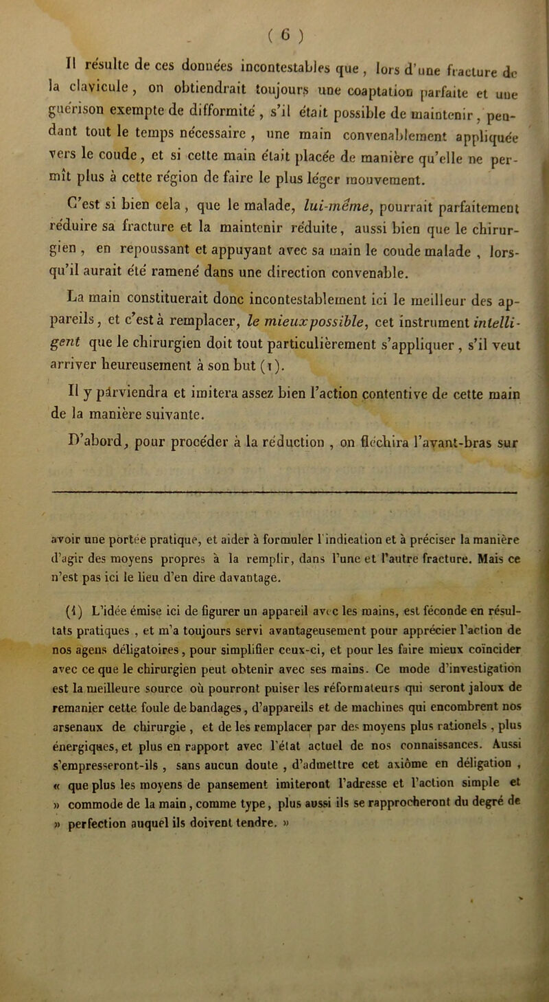 Il résulte de ces données incontestables que , lors d’une fracture de la clavicule, on obtiendrait toujours une coaptation parfaite et uue guérison exempte de difformité , s’il était possible de maintenir/pen- dant tout le temps nécessaire , une main convenablement appliquée vers le coude, et si cette main était placée de manière qu’elle ne per- mît plus à cette région de faire le plus léger mouvement. C’est si bien cela , que le malade, lui-même, pourrait parfaitement réduire sa fracture et la maintenir réduite, aussi bien que le chirur- gien , en repoussant et appuyant avec sa main le coude malade , lors- qu’il aurait été ramené dans une direction convenable. La main constituerait donc incontestablement ici le meilleur des ap- pareils, et c’est à remplacer, le mieux possible, cet instrument gent que le chirurgien doit tout particulièrement s’appliquer , s’il veut arriver heureusement à son but (i ). Il y parviendra et imitera assez bien l’action contentive de cette main de la manière suivante. D’abord, pour procéder à la réduction , on fléchira l’avant-bras sur avoir une portée pratique, et aider à formuler l’indication et à préciser la manière d’agir des moyens propres à la remplir, dans l’une et l’autre fracture. Mais ce n’est pas ici le lieu d’en dire davantage. (1) L’idée émise ici de Bgurer un appareil avec les mains, est féconde en résul- tats pratiques , et m’a toujours servi avantageusement pour apprécier l’action de nos ageus déligatoires, pour simplifier ceux-ci, et pour les faire mieux coïncider avec ce que le chirurgien peut obtenir avec ses mains. Ce mode d’investigation est la meilleure source où pourront puiser les réformateurs qui seront jaloux de remanier cette foule de bandages, d’appareils et de machines qui encombrent nos arsenaux de chirurgie , et de les remplacer par des moyens plus rationels , plus énergiques, et plus en rapport avec l’état actuel de nos connaissances. Aussi s’empresseront-ils , sans aucun doute , d’admettre cet axiome en déligation , « que plus les moyens de pansement imiteront l’adresse et l’action simple et » commode de la main, comme type, plus aussi ils se rapprocheront du degré de » perfection auquel ils doivent tendre. »