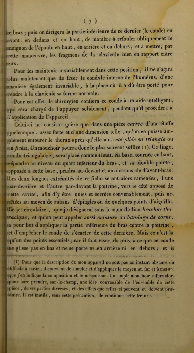 ( 7 ) ce bras j puis on dirigera la partie inférieure de ce dernier (le coude) en a iivant, en dedans et en haut, de manière à refouler obliquement le ginoigoon de l'épaule en haut, en arriéré et en dehors, et a mettre, par t ’Ctte manœuvre, les fragmens de la clavicule bien en rapport entre ux. Pour les maintenir invariablement dans cette position , il ne s’agira polus maintenant que de fixer le condyle interne de l’humérus, d’une mière également invariable , à la place où il a dû être porté pour rrendre à la clavicule sa forme normale. Pour cet effet, le chirurgien confiera ce coude à un aide intelligent, iqui sera chargé de l’appuyer solidement, pendant qu’il procédera à • l’application de l’appareil. Celui-ci ne consiste guère que dans une pièce carree d’une étoffe '«quelconque , assez forte et d’une dimension telle , qu’on en puisse am- rplement entourer le thorax après qu’elle aura été pliée en triangle ou PB Jichu, ün mouchoir pourra donc le plus souvent suffire (i). Ce linge, rrendu triangulaire , sera [placé comme il suit. Sa base, tournée en haut, répondra au niveau du quart inférieur du bras , et sa double pointe , opposée à cette base , pendra au-devant et au-dessous de i’avant-bras. ILes deux longues extrémités de ce fichu seront alors rameoées, l’une foar-derrière et l’autre par-devant la poitrine, vers le côté opposé de ■ cette cavité, afin d’y être unies et serrées convenablement, puis ar- rrêtées au moyen de rubans d’épinglesou de quelques points d’aiguille. (Ce jet circulaire , que je désignerai sous le nom de lien brachio-tho~ rraciquey et qu’on peut appeler aussi ceinture ou bandage de corps , •a pour but d’appliquer la partie Inférieure du bras contre la poitrine , et d’cmpêchcr le coude de s’écarter de cette dernière. Mais ce n’est là qu’un des points essentielsj car il faut viser, de plus, à oe que oe coude me glisse pas en bas et ne se porte ni en arrière ni en dehors ; et il (t) Pour que la description de mon appareil ne soit pas un instant obscure ou difficile à saisir , il convient de simuler et d’appliquer le moyen au fur et à oiesure que j’en indique la composition et le mécanisme. Un simple mouchoir sufGra alors jpour faire prendre, sur-le-champ, une idée conveoable de l’ensemble de celte [pièce , de srs parties diverses , et des effets que celles-ci peuvent et doivent pro- duire. Il est inutile , sans celte précaution , de continuer cette lecture.