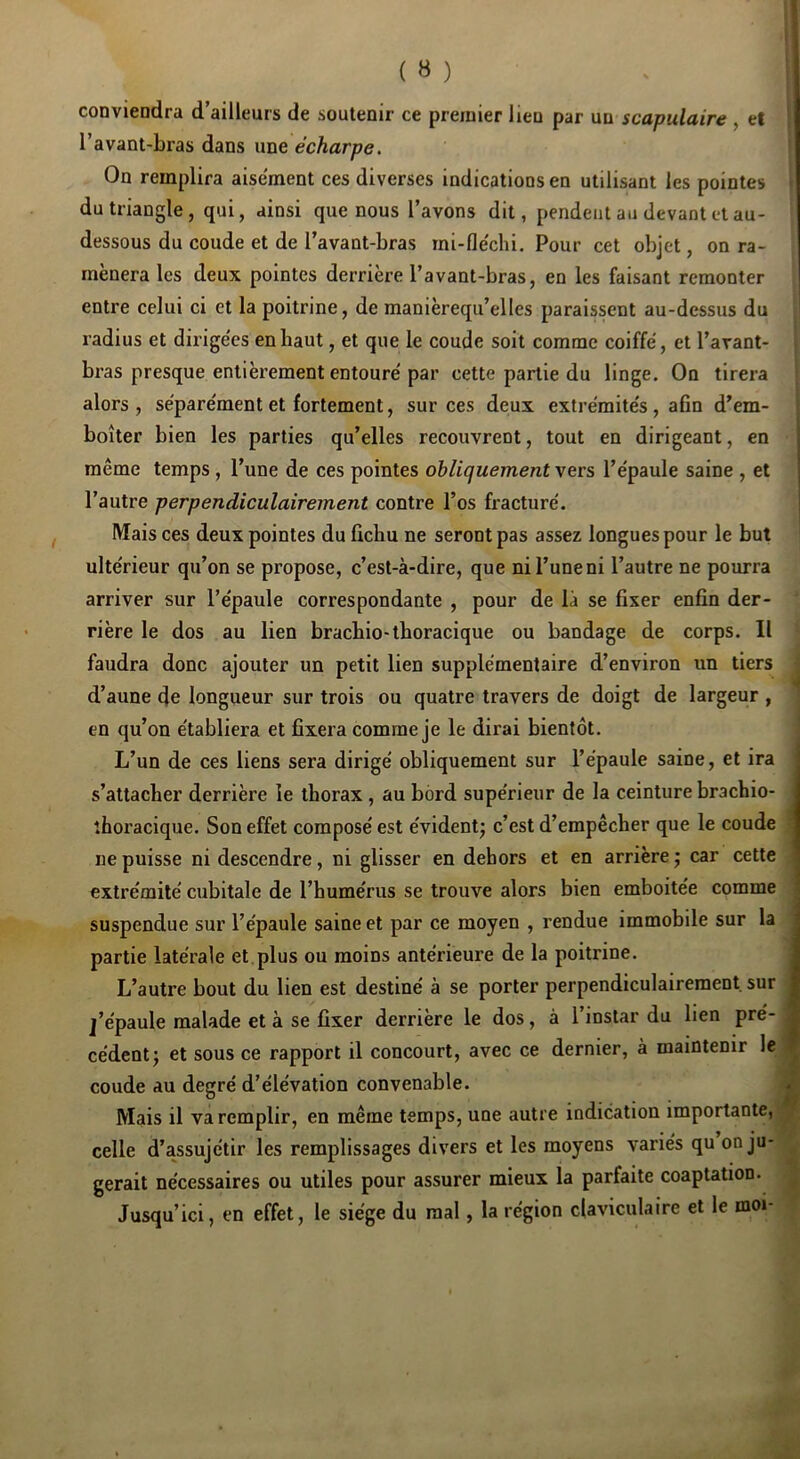 ( » ) conviendra d’ailleurs de soutenir ce premier lien par un scapulaire , et l’avant-bras dans une écharpe. j On remplira aisément ces diverses indications en utilisant les pointes \ du triangle, qui, ainsi que nous l’avons dit, pendent au devant et au- dessous du coude et de l’avant-bras mi-fle'chi. Pour cet objet, on ra- mènera les deux pointes derrière l’avant-bras, en les faisant remonter entre celui ci et la poitrine, de manièrequ’elles paraissent au-dessus du l’adius et dirige'es en haut, et que le coude soit comme coiffé, et l’avant- bras presque entièrement entouré par cette partie du linge. On tirera alors, séparément et fortement, sur ces deux extrémités, afin d’em- boîter bien les parties qu’elles recouvrent, tout en dirigeant, en même temps, l’une de ces pointes obliquement vers l’épaule saine , et l’autre perpendiculairement contre l’os fracturé. IVfaisces deux pointes du fichu ne seront pas assez longues pour le but ultérieur qu’on se propose, c’est-à-dire, que ni l’une ni l’autre ne pourra arriver sur l’épaule correspondante , pour de là se fixer enfin der- rière le dos au lien brachio-thoracique ou bandage de corps. Il faudra donc ajouter un petit lien supplémentaire d’environ un tiers ; d’aune de longueur sur trois ou quatre travers de doigt de largeur , en qu’on établiera et fixera comme je le dirai bientôt. L’un de ces liens sera dirigé obliquement sur l’épaule saine, et ira s’attacher derrière le thorax , au bord supérieur de la ceinture brachio- îhoracique. Son effet composé est évident; c’est d’empêcher que le coude 1 ne puisse ni descendre, ni glisser en dehors et en arrière ; car cette i extrémité cubitale de l’humérus se trouve alors bien emboitée comme j suspendue sur l’épaule saine et par ce moyen , rendue immobile sur la | partie latérale et plus ou moins antérieure de la poitrine. | L’autre bout du lien est destiné à se porter perpendiculairement sur J j’épaule malade et à se fixer derrière le dos, à 1 instar du lien pré-1 cèdent; et sous ce rapport il concourt, avec ce dernier, à maintenir le J coude au degré d’élévation convenable. ■ Mais il va remplir, en même temps, une autre indication importante,» celle d’assujétir les remplissages divers et les moyens variés qu on ju-« gérait nécessaires ou utiles pour assurer mieux la parfaite coaptation. J Jusqu’ici, en effet, le siège du mal, la région claviculaire et le moi- ^