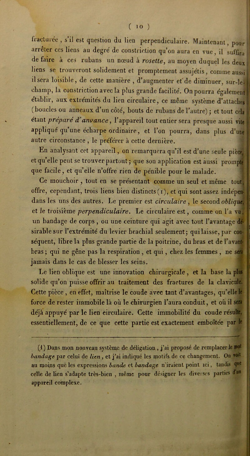 fracluree , s’il est qaestion du lien perpendiculaire. Maintenant, pour arrêter ces liens au degré de constriclion qu’on aura en vue, il suffir,, de faire à ces rubans un nœud à rosette, au moyen duquel les deux liens se trouveront solidement et promptement assujëtis, comme aussi il sera loisible, de cette manière , d’augmenter et'de diminuer, sur-le-1 champ, la constrictionavec la plus grande facilité. On pourra également ' établir, aux extrémités du lien circulaire, ce même système d’attaches (boucles ou anneaux d’un côté, bouts de rubans de l’autre) j et tout cela étant préparé à’anvance, l’appareil tout entier sera presque aussi vite appliqué qu’une écharpe ordinaire, et l’on pourra, dans plus d’uce i autre circonstance , le préférer à cette dernière. I En analysant cet appareil, on remarquera qu’il est d’une seule pièce, et qu’elle peut se trouver partout ) que sou application est aussi prompu que facile, et qu’elle n’offre rien de pénible pour le malade. Ce mouchoir , tout en se présentant comme un seul et même tout, offre, cependant, trois liens bien distincts (i), et qui sont assez indépenf dans les uns des autres. Le premier est circulaire, le second oblique; et Je troisième perpendiculaire. Le circulaire est, comme on l’a vu, un bandage de corps , ou une ceinture qui agit avec tout l’avantage dé- sirable sur l’extrémité du levier brachial seulement; qui laisse, par coo: séquent, libre la plus grande partie de la poitrine, du bras et de l’avant- bras ; qui ne gêne pas la respiration , et qui, chez les femmes , ne saf jamais dans le cas de blesser les seins. Le lien oblique est une innovation chirurgicale , et la base la plu» solide qu’on puisse offrir au traitement des fractures de la clavicule. Cette pièce, en effet, maîtrise le coude avec tant d’avantages, qu’elle le force de rester immobile là où le chirurgien l’aura conduit, et où il sera déjà appuyé par le lien circulaire. Cette immobilité du coude résulte, essentiellement, de ce que cette partie est exactement emboîtée par le (1 ) Dans mon nouveau système de déligation , j’ai proposé de remplacer le nw* bandage par celui de lien, et j’ai indiqué les motifs de ce changement. On au moins que les expressions bande cl bandage n’iraient point ici, tandis celle de lien s’adapte très-bien , même pour désigner les diverses parties (Tb appareil complexe.