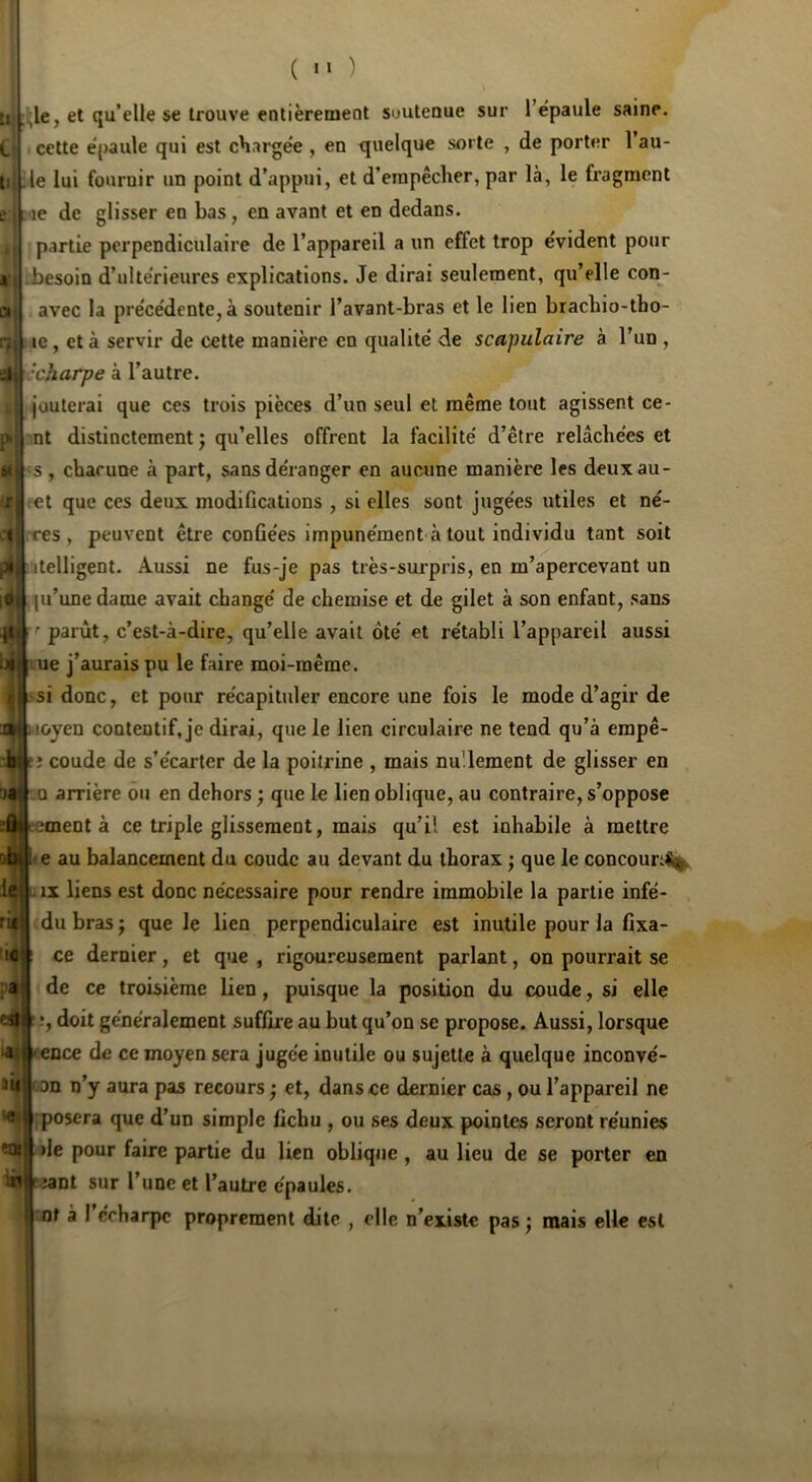 i ( ) .;le, et qu’elle se trouve entièremeot suutenue sur l’épaule saine, cette épaule qui est chargée , en quelque sorte , de porter l’au- le lui fournir un point d’appui, et d’erapêclier, par là, le fragment ae de glisser en bas, en avant et en dedans, partie perpendiculaire de l’appareil a un effet trop évident pour besoin d’ultérieures explications. Je dirai seulement, qu’elle con- avec la précédente, à soutenir l’avant-bras et le lien braebio-tbo- le, et à servir de cette manière en qualité de scapulaire à l’un , •charpe à l’autre. jouterai que ces trois pièces d’un seul et même tout agissent ce- nt distinctement ; qu’elles offrent la facilité d’être relâchées et et que ces deux modifications , si elles sont jugées utiles et né- res , peuvent être confiées impunément à tout individu tant soit jlelligent. Aussi ne fus-je pas très-surpris, en m’apercevant un (u’une dame avait changé de chemise et de gilet à son enfant, sans '■parût, c’est-à-dire, qu’elle avait ôté et rétabli l’appareil aussi ue j’aurais pu le faire moi-même. -si donc, et pour récapituler encore une fois le mode d’agir de aîtioyen contentif, je dirai, que le lien circulaire ne tend qu’à empê- :1m e; coude de s’écarter de la poitrine , mais nullement de glisser en aat :q arrière ou en dehors ; que le lien oblique, au contraire, s’oppose ï^eementà ce triple glissement, mais qu’il est inhabile à mettre e au balancement du coude au devant du thorax ^ que le concoun% IX liens est donc nécessaire pour rendre immobile la partie infé- du bras j que le lien perpendiculaire est inutile pour la fixa- ce dernier, et que , rigoureusement parlant, on pourrait se a? de ce troisième lien, puisque la position du coude, si elle en» î, doit généralement suffire au but qu’on se propose. Aussi, lorsque laflj «ence de ce moyen sera jugée inutile ou sujette à quelque inconvé- aû ( on n’y aura pas recours ; et, dans ce dernier cas, ou l’appareil ne ç ‘ ;posera que d’un simple fichu , ou ses deux pointes seront réunies eus' lie pour faire partie du lien oblique , au lieu de se porter en r ;ant sur l’une et l’autre épaules. ^ nt à 1 écharpe proprement dite , elle n’existe pas j mais elle est 10'; !
