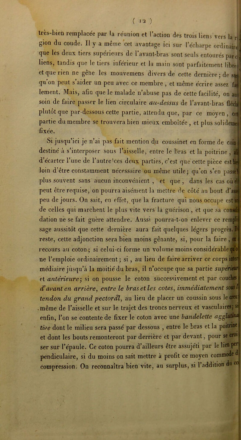 ( ) très-bien remplacée par la réunion et l’action des trois liens vers la r| gion du coude. Il y a même cet avantage ici sur l’écharpe ordinaiio que les deux tiers supérieurs de l’avant-bras sont seuls entourés paro^ liens, tandis que le tiers inférieur et la main sont parfaitement libre) et que rien ne gêne les mouvemens divers de cette dernière ; de so»^ qu’on peut s’aider un peu avec ce membre , et même écrire assez faoi lement. Mais, afin que le malade n’abuse pas de celte facilité, on au| : soin de faire passer le lien circulaire au-dessus de l’avant-bras flécl^i plutôt que par-dessous cette partie, attendu que, par ce moyen , ert partie du membre se trouvera bien mieux emboîtée , et plus solideinej I fixée. ! Si jusqu’ici je n’ai pas fait mention du coussinet en forme de coin) destiné à s’interposer sous l’aisselle, entre le bras et la poitrine , d’écarter l’une de l’autre'ces deux parties, c’est que celte pièce estb^ : loin d’être constamment nécessaire ou même utile j qu’on s’en passtf i plus souvent sans aucun inconvénient , et que, dans les casoueljj peut être requise, on pourra aisément la mettre de côté au bout d’aia|j' peu de jours. On sait, en effet, que la fracture qui nous occupe estraj de celles qui marchent le plus vite vers la guérison , et que .sa consfil|j dation ne se fait guère attendre. Aussi pourra-t-on enlever ce rempli: sage aussitôt que cette dernière aura fait quelques légers progrès. Di reste, cette adjonction sera bien moins gênante, si, pour la faire , oo recours au coton; si celui-ci forme un volume moins considérable^’o ne l’emploie ordinairement; si, au lieu de faire arriver ce corps inter médiaire jusqu’à la moitié du bras, il n’occupe que sa partie supériw et antérieure si on pousse le coton successivement et par couches d'avant en arrière, entre le bras et les cotes, immédiatement sousl tendon du grand pectoral, au Heu de placer un coussin sous le cffu • même de l’aisselle et sur le trajet des troncs nerveux et vasculaires; si| enfin, l’on se contente de fixer le coton avec une bandelette agglutûÀ tive dont le milieu sera passé par dessous , entre le bras et la poitrine | et dont les bouts remonteront par derrière et par devant, pour se croi ser sur l’épaule. Ce coton pourra d’ailleurs être assujéti par le lien per pendiculaire, si du moins on sait mettre à profit ce moyen conunode d compression. On reconnaîtra bien vite, au surplus, si l’addition d«